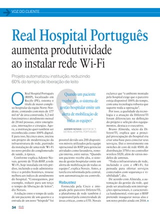 VOZ DO CLIENTE
34
Projeto automatizou instituição, reduzindo
60% do tempo de liberação de leito
O
Real Hospital Português
(RHP), localizado em
Recife (PE), ostenta o
título de maior comple-
xo hospitalar da região Norte-Nor-
deste, contando com mais de 177
mil m² de área construída, 5,2 mil
funcionários e atendimento mensal
de 20 mil pessoas, entre emergên-
cias, internações e cirurgias. Ago-
ra, a instituição quer também ser
reconhecida como 100% digital.
E para isso, há cinco anos, iniciou
um projeto de modernização da
infraestrutura de rede, partindo
da instalação de uma rede Wi-Fi
no novo prédio do conglomerado
de saúde, à época.
Conforme explica Ademir No-
vais, gerente de TI do RHP, a rede
Wi-Fi, hoje instalada em três pré-
dios, incluindo a sede administra-
tiva e o prédio histórico, trouxe
melhora aos índices de atendimento
do hospital. “Conseguimos, por
exemplo, reduzir para um terço
o tempo de liberação de leitos”,
diz Novais.
A redução entre o tempo de saída
de um paciente de um quarto e a
entrada de um novo “hóspede” foi
Real Hospital Português
aumenta produtividade
ao instalar rede Wi-Fi
possível devido aos 200 dispositi-
vos móveis utilizados pela equipe
operacional do RHP para gerenciar
atividades como lavanderia, remo-
ção interna, entre outras. “Quando
um paciente recebe alta, o siste-
ma de gestão hospitalar emite um
alerta de mobilização de todas as
equipes”, explica Novais. Antes, a
tarefa era informada pela central,
sem automatização ou controle.
Robustez
Fornecida pela Cisco e inte-
grada pelo parceiro Diferen/TI,
a plataforma de rede também é
responsável pela conectividade de
áreas críticas, como a UTI. Novais
esclarece que “o ambiente montado
pelo hospital exige que o parceiro
esteja disponível 100% do tempo,
com uma tecnologia robusta que
suporte toda a operação”.
Por isso, a qualidade da tecno-
logia e a atuação da Diferen/TI
foram diferenciais na definição
do projeto e seleção dos equipa-
mentos, destaca o executivo.
Bruno Almeida, sócio da Di-
feren/TI, explica que a princi-
pal preocupação do hospital era
criar uma base para conectar seus
serviços. Daí o investimento em
switches de core de rede 4500, de
distribuição 3750 e no controller
wireless 5520, além de vários mo-
delos de antenas.
“Toda a infraestrutura de rede,
incluindo o core e oWi-Fi, foi
pensada para ofertar serviços
conectados com segurança e vi-
sibilidade”, diz.
De acordo com Almeida, a au-
tomação da gestão da rede, que
pode ser atualizada sem interrup-
ções operacionais, é característi-
ca fundamental, visto que o RHP
pretende inaugurar novas alas e
um novo prédio ainda em 2016.
Quando um paciente
recebe alta, o sistema de
gestão hospitalar emite um
alerta de mobilização de
todas as equipes”
ADEMIR NOVAIS, GESTOR DE TI
DO REAL HOSPITAL PORTUGUÊS
 
