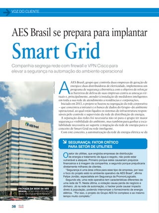 VOZ DO CLIENTE
38
Companhia segrega rede com firewall e VPN Cisco para
elevar a segurança na automação do ambiente operacional
A
AES Brasil, grupo que controla duas empresas de geração de
energia e duas distribuidoras de eletricidade, implementou um
programa de segurança cibernética com o objetivo de reforçar
as barreiras de defesa de suas empresas contra as ameaças vir-
tuais e, principalmente, atender à instalação de medidores inteligentes
em toda a sua rede de atendimento a residências e corporações.
Iniciado em 2013, o projeto se baseou na segregação da rede corporativa
– que concentra a intranet e o banco de dados do Grupo–do ambiente
operacional, ao qual estão ligados os sistemas de infraestrutura respon-
sáveis pelo controle e supervisão da rede de distribuição de energia.
A separação das redes foi necessária não só para o grupo ter maior
segurança e visibilidade do ambiente, mas também para ganhar a esca-
labilidade necessária ao suporte à migração da rede de energia para o
conceito de Smart Grid ou rede inteligente.
Com este conceito, a automatização da rede de energia elétrica se dá
AES Brasil se prepara para implantar
Smart Grid
à SEGURANÇA: FATOR CRÍTICO
PARA SETOR DE UTILITIES
Osetor de utilities, que engloba empresas de distribuição
de energia e tratamento de água e esgoto, não pode estar
vulnerável a ataques. Primeiro porque estes causariam prejuízos
financeiros e à imagem da companhia, e segundo porque prejudicaria
diretamente milhares de clientes.
“Segurança é uma área crítica para esse tipo de empresa, por isso
o foco do projeto está no ambiente operativo da AES Brasil”, afirma
Felipe Jordão, especialista em Segurança da PromonLogicalis.
Segundo ele, uma rede operativa tem características diferentes de
uma rede de TI. Nesta última, a violação causa perda de negócio e
dinheiro. Já na rede de automação, o hacker pode causar impacto
direto à população, podendo interromper o fornecimento de energia
elétrica. “Por isso, o projeto do Grupo AES foi complexo e ao mesmo
tempo muito completo.”
FACHADA DA SEDE DA AES
BRASIL: NOVA ARQUITETURA DE
REDE PRIORIZOU SEGURANÇA
ANDREAPRADO
 