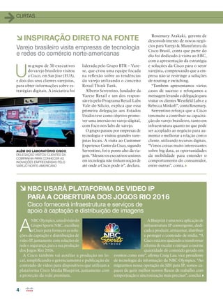 4
CURTAS
à INSPIRAÇÃO DIRETO NA FONTE
à NBC USARÁ PLATAFORMA DE VIDEO IP
PARA A COBERTURA DOS JOGOS RIO 2016
A
NBCOlympics,umadivisãodo
Grupo Sports NBC, escolheu
a Cisco para fornecer as solu-
ções de captação e distribuição de
vídeo IP, juntamente com soluções de
rede e segurança, para a sua produção
dos Jogos Rio 2016.
A Cisco também vai auxiliar a produção no lo-
cal, simplificando o gerenciamento e publicação de
conteúdo de vídeo para dispositivos que utilizam a
plataforma Cisco Media Blueprint, juntamente com
a proteção da rede premium.
A Blueprint é uma nova aplicação de
infraestrutura IP convergente, dedi-
cada a produzir, armazenar, distribuir
e proteger o conteúdo de mídia. “A
Cisco está nos ajudando a transformar
a forma de escalar e entregar a enorme
quantidade de conteúdo gerado em
eventos como este”, afirma Craig Lau, vice presidente
de tecnologia da informação da NBC Olympics. “Ao
migrarmos nossa operação de SDI para IP, somos ca-
pazes de gerir melhor nossos fluxos de trabalho com
temporização e sincronização mais precisas”, conclui.
Varejo brasileiro visita empresas de tecnologia
e redes do comércio norte-americanas
Cisco fornecerá infraestrutura e serviços de
apoio à captação e distribuição de imagens
U
m grupo de 30 executivos
do varejo brasileiro visitou
a Cisco, em San Jose (EUA),
e dois dos seus clientes varejistas,
para obter informações sobre es-
tratégias digitais. A iniciativa foi
liderada pelo Grupo BTR – Vare-
se, que criou uma equipe focada
na reflexão sobre as tendências
do varejo utilizando o conceito
Retail Think Tank.
Alberto Serrentino, fundador da
Varese Retail e um dos respon-
sáveis pelo Programa Retail Labs
Vale do Silício, explica que essa
primeira delegação aos Estados
Unidos teve como objetivo promo-
ver uma imersão no varejo digital,
com foco nos labs de varejo.
O grupo passou por empresas de
tecnologia e visitou grandes vare-
jistas locais. A visita ao Customer
Experience Center da Cisco, segundo
Serrentino, foi o ponto alto da via-
gem. “Mesmo os executivos seniores
em tecnologia não tinham noção de
até onde a Cisco pode ir”, declara.
Rosemary Arakaki, gerente de
desenvolvimento de novos negó-
cios para Varejo  Manufatura da
Cisco Brasil, conta que parte do
dia foi dedicado à visita ao EBC,
com a apresentação da estratégia
e soluções da Cisco para o setor
varejista, comprovando que a em-
presa não se restringe a soluções
de routing e switching.
“Também apresentamos vários
casos de sucesso e reforçamos a
mensagem levando a delegação para
visitar os clientes Westfield Labs e a
Rebecca Minkoff”, conta Rosemary.
Serrentino reforça que a Cisco
tem muito a contribuir na capacita-
ção do varejo brasileiro, tanto em
infraestrutura quanto no que pode
ser acoplado ao negócio para au-
mentar e melhorar a relação com o
cliente, utilizando recursos digitais.
“Vimos coisas muito interessantes
sobre big data, as oportunidades
da mobilidade para entender o
comportamento do consumidor,
entre outras”, conta.
ALÉM DO LABORATÓRIO CISCO,
DELEGAÇÃO VISITOU CLIENTES DA
COMPANHIA PARA CONHECER AS
INOVAÇÕES EMPREENDIDAS PELO
VAREJO NORTE-AMERICANO
 