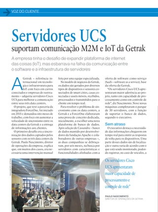 VOZ DO CLIENTE
42
A empresa tinha o desafio de expandir plataforma de internet
das coisas (IoT), mas esbarrava na falha da comunicação entre
o software e a infraestrutura de servidores
A
Getrak – referência in-
ternacional em tecnolo-
gia e infraestrutura para
IoT com foco em carros
conectados e empresas de rastrea-
mento – adquiriu servidores Cisco
UCS para melhorar a comunicação
entre seus três data centers.
O projeto, que teve a parceria da
integradora ForceOne, foi iniciado
em 2015 e demandou oito meses de
trabalho, com foco em aumentar a
velocidade de sincronismo entre os
data centers da Getrak e a entrega
de informações aos clientes.
O primeiro desafio era a sincro-
nização dos dados captados pelos
sensores com os três data centers da
Getrak. Paulo Nascimento, diretor
de operações da empresa, explica
que, em muitos dos casos, era ne-
cessária uma intervenção manual
oferta de software como serviço
(SaaS – software as a service), base
da oferta da Getrak.
“Os servidores Cisco UCS apre-
sentaram maior aderência ao pro-
jeto, tanto em capacidade de pro-
cessamento como em controle de
rede”, diz Nascimento. Nove novas
máquinas completaram o parque
de 30 servidores, com a função
de suportar o banco de dados,
segundo o executivo.
Sem atraso
O executivo destaca a necessida-
de das informações chegarem em
tempo real para emitir as respostas
de volta para os dispositivos. Uma
parte desses dados são de localiza-
ção e outra varia de acordo com o
que está sendo monitorado, poden-
do registrar, no caso de veículos, a
Os servidores Cisco
UCS apresentaram
maior capacidade de
processamento e
controle de rede”
PAULO NASCIMENTO,
DIRETOR DE OPERAÇÕES DA GETRAK
Servidores UCS
suportam comunicação M2M e IoT da Getrak
feita por uma equipe especializada.
No modelo de negócios da Getrak,
os dados são gerados por diversos
tipos de dispositivos e sensores co-
nectados de smart cities, casas co-
nectadas e assets móveis, recebidos,
processados e transmitidos para o
cliente em tempo real.
Para resolver o problema de sin-
cronismo com os data centers, a
Getrak e a ForceOne elaboraram
uma prova de conceito dedicada,
inicialmente, a escolher uma nova
plataforma de banco de dados.
Após seleção do Cassandra – banco
de dados mantido por desenvolve-
dores da fundação Apache e cola-
boradores de outras empresas –,
as duas companhias se debruça-
ram, por seis meses, na busca por
servidores com características e
funcionalidades alinhadas com a
DIVULGAÇÃO/GETRAK
 