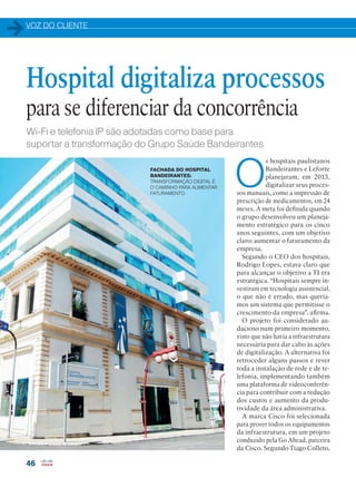 VOZ DO CLIENTE
46
Wi-Fi e telefonia IP são adotadas como base para
suportar a transformação do Grupo Saúde Bandeirantes
O
s hospitais paulistanos
Bandeirantes e Leforte
planejaram, em 2013,
digitalizar seus proces-
sos manuais, como a impressão de
prescrição de medicamentos, em 24
meses. A meta foi definida quando
o grupo desenvolveu um planeja-
mento estratégico para os cinco
anos seguintes, com um objetivo
claro: aumentar o faturamento da
empresa.
Segundo o CEO dos hospitais,
Rodrigo Lopes, estava claro que
para alcançar o objetivo a TI era
estratégica. “Hospitais sempre in-
vestiram em tecnologia assistencial,
o que não é errado, mas quería-
mos um sistema que permitisse o
crescimento da empresa”, afirma.
O projeto foi considerado au-
dacioso num primeiro momento,
visto que não havia a infraestrutura
necessária para dar cabo às ações
de digitalização. A alternativa foi
retroceder alguns passos e rever
toda a instalação de rede e de te-
lefonia, implementando também
uma plataforma de videoconferên-
cia para contribuir com a redução
dos custos e aumento da produ-
tividade da área administrativa.
A marca Cisco foi selecionada
para prover todos os equipamentos
da infraestrutura, em um projeto
conduzido pela Go Ahead, parceira
da Cisco. Segundo Tiago Colleto,
Hospital digitaliza processos
para se diferenciar da concorrência
FACHADA DO HOSPITAL
BANDEIRANTES:
TRANSFORMAÇÃO DIGITAL É
O CAMINHO PARA AUMENTAR
FATURAMENTO
 