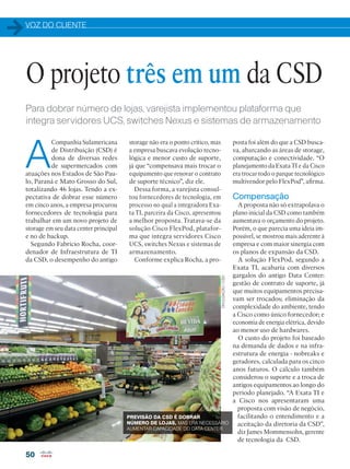 VOZ DO CLIENTE
50
Para dobrar número de lojas, varejista implementou plataforma que
integra servidores UCS, switches Nexus e sistemas de armazenamento
A
Companhia Sulamericana
de Distribuição (CSD) é
dona de diversas redes
de supermercados com
atuações nos Estados de São Pau-
lo, Paraná e Mato Grosso do Sul,
totalizando 46 lojas. Tendo a ex-
pectativa de dobrar esse número
em cinco anos, a empresa procurou
fornecedores de tecnologia para
trabalhar em um novo projeto de
storage em seu data center principal
e no de backup.
Segundo Fabrício Rocha, coor-
denador de Infraestrutura de TI
da CSD, o desempenho do antigo
O projeto três em um da CSD
posta foi além do que a CSD busca-
va, abarcando as áreas de storage,
computação e conectividade. “O
planejamento da Exata TI e da Cisco
era trocar todo o parque tecnológico
multivendor pelo FlexPod”, afirma.
Compensação
A proposta não só extrapolava o
plano inicial da CSD como também
aumentava o orçamento do projeto.
Porém, o que parecia uma ideia im-
possível, se mostrou mais aderente à
empresa e com maior sinergia com
os planos de expansão da CSD.
A solução FlexPod, segundo a
Exata TI, acabaria com diversos
gargalos do antigo Data Center:
gestão de contrato de suporte, já
que muitos equipamentos precisa-
vam ser trocados; eliminação da
complexidade do ambiente, tendo
a Cisco como único fornecedor; e
economia de energia elétrica, devido
ao menor uso de hardwares.
O custo do projeto foi baseado
na demanda de dados e na infra-
estrutura de energia - nobreaks e
geradores, calculada para os cinco
anos futuros. O cálculo também
considerou o suporte e a troca de
antigos equipamentos ao longo do
período planejado. “A Exata TI e
a Cisco nos apresentaram uma
proposta com visão de negócio,
facilitando o entendimento e a
aceitação da diretoria da CSD”,
diz James Mommensohn, gerente
de tecnologia da CSD.
storage não era o ponto crítico, mas
a empresa buscava evolução tecno-
lógica e menor custo de suporte,
já que “compensava mais trocar o
equipamento que renovar o contrato
de suporte técnico”, diz ele.
Dessa forma, a varejista consul-
tou fornecedores de tecnologia, em
processo no qual a integradora Exa-
ta TI, parceira da Cisco, apresentou
a melhor proposta. Tratava-se da
solução Cisco FlexPod, platafor-
ma que integra servidores Cisco
UCS, switches Nexus e sistemas de
armazenamento.
Conforme explica Rocha, a pro-
PREVISÃO DA CSD É DOBRAR
NÚMERO DE LOJAS, MAS ERA NECESSÁRIO
AUMENTAR CAPACIDADE DO DATA CENTER
DIVULGAÇÃO/CSD
 