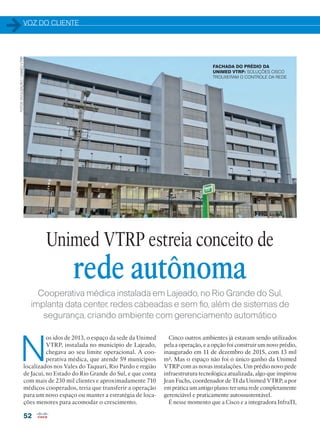 VOZ DO CLIENTE
52
Cooperativa médica instalada em Lajeado, no Rio Grande do Sul,
implanta data center, redes cabeadas e sem fio, além de sistemas de
segurança, criando ambiente com gerenciamento automático
N
os idos de 2013, o espaço da sede da Unimed
VTRP, instalada no município de Lajeado,
chegava ao seu limite operacional. A coo-
perativa médica, que atende 59 municípios
localizados nos Vales do Taquari, Rio Pardo e região
de Jacuí, no Estado do Rio Grande do Sul, e que conta
com mais de 230 mil clientes e aproximadamente 710
médicos cooperados, teria que transferir a operação
para um novo espaço ou manter a estratégia de loca-
ções menores para acomodar o crescimento.
Cinco outros ambientes já estavam sendo utilizados
pela a operação, e a opção foi construir um novo prédio,
inaugurado em 11 de dezembro de 2015, com 13 mil
m². Mas o espaço não foi o único ganho da Unimed
VTRP com as novas instalações. Um prédio novo pede
infraestrutura tecnológica atualizada, algo que inspirou
Jean Fuchs, coordenador de TI da Unimed VTRP, a por
em prática um antigo plano: ter uma rede completamente
gerenciável e praticamente autossustentável.
É nesse momento que a Cisco e a integradora InfraTI,
Unimed VTRP estreia conceito de
rede autônoma
FACHADA DO PRÉDIO DA
UNIMED VTRP: SOLUÇÕES CISCO
TROUXERAM O CONTROLE DA REDE
FOTOS:DIVULGAÇÃO/UNIMEDVTRP
 