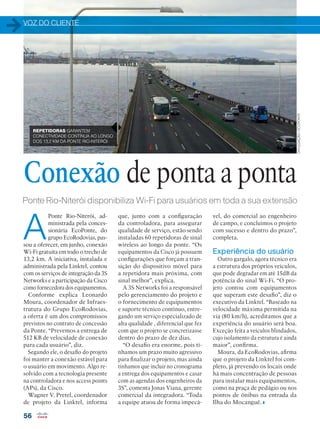 VOZ DO CLIENTE
56
Ponte Rio-Niterói disponibiliza Wi-Fi para usuários em toda a sua extensão
A
Ponte Rio-Niterói, ad-
ministrada pela conces-
sionária EcoPonte, do
grupo EcoRodovias, pas-
sou a oferecer, em junho, conexão
Wi-Fi gratuita em todo o trecho de
13,2 km. A iniciativa, instalada e
administrada pela Linktel, contou
com os serviços de integração da 3S
Networks e a participação da Cisco
como fornecedora dos equipamentos.
Conforme explica Leonardo
Moura, coordenador de Infraes-
trutura do Grupo EcoRodovias,
a oferta é um dos compromissos
previstos no contrato de concessão
da Ponte. “Prevemos a entrega de
512 KB de velocidade de conexão
para cada usuário”, diz.
Segundo ele, o desafio do projeto
foi manter a conexão estável para
o usuário em movimento. Algo re-
solvido com a tecnologia presente
na controladora e nos access points
(APs), da Cisco.
Wagner V. Pretel, coordenador
de projeto da Linktel, informa
Conexão de ponta a ponta
REPETIDORAS GARANTEM
CONECTIVIDADE CONTÍNUA AO LONGO
DOS 13,2 KM DA PONTE RIO-NITERÓI
vel, do comercial ao engenheiro
de campo, e concluímos o projeto
com sucesso e dentro do prazo”,
completa.
Experiência do usuário
Outro gargalo, agora técnico era
a estrutura dos próprios veículos,
que pode degradar em até 15dB da
potência do sinal Wi-Fi. “O pro-
jeto contou com equipamentos
que superam este desafio”, diz o
executivo da Linktel. “Baseado na
velocidade máxima permitida na
via (80 km/h), acreditamos que a
experiência do usuário será boa.
Exceção feita a veículos blindados,
cujo isolamento da estrutura é ainda
maior”, confirma.
Moura, da EcoRodovias, afirma
que o projeto da Linktel foi com-
pleto, já prevendo os locais onde
há mais concentração de pessoas
para instalar mais equipamentos,
como na praça de pedágio ou nos
pontos de ônibus na entrada da
Ilha do Mocanguê.
que, junto com a configuração
da controladora, para assegurar
qualidade de serviço, estão sendo
instaladas 60 repetidoras de sinal
wireless ao longo da ponte. “Os
equipamentos da Cisco já possuem
configurações que forçam a tran-
sição do dispositivo móvel para
a repetidora mais próxima, com
sinal melhor”, explica.
A 3S Networks foi a responsável
pelo gerenciamento do projeto e
o fornecimento de equipamentos
e suporte técnico contínuo, entre-
gando um serviço especializado de
alta qualidade , diferencial que fez
com que o projeto se concretizasse
dentro do prazo de dez dias.
“O desafio era enorme, pois tí-
nhamos um prazo muito agressivo
para finalizar o projeto, mas ainda
tínhamos que incluir no cronograma
a entrega dos equipamentos e casar
com as agendas dos engenheiros da
3S”, comenta Jonas Viana, gerente
comercial da integradora. “Toda
a equipe atuou de forma impecá-
DIVULGAÇÃO/ECOPONTE
 