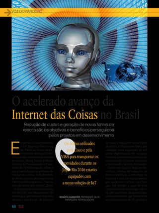 VOZ DO PARCEIRO
60
Redução de custos e geração de novas fontes de
receita são os objetivos e benefícios perseguidos
pelos projetos em desenvolvimento
E
m junho, a Cisco promoveu
o IoT Regional Forum em
São Paulo, no prédio da ace-
leradora de startups CUBO.
Em uma das conversas realizadas
no evento, Maria Tereza Vellano,
diretora de Planejamento e Enge-
nharia da AES Eletropaulo, afirmou
que a implantação de projetos de
internet das coisas (IoT) depende
de métricas claras de investimento
e dos benefícios gerados. “Não se
trata de inovar por inovar”, disse.
A afirmação provocativa encontra
eco do lado das integradoras de
tecnologia, que buscam respostas
rápidas e vestidas de de redução
de custo e criação de novas fontes
de renda. A Dimension Data, por
exemplo, trata a questão do IoT
como digitalização de serviços,
inclusive na indústria elétrica, au-
tomatizando o parque industrial
e facilitando a gestão dos ativos.
Conforme explica Augusto Pa-
nachão, diretor de negócios da
Dimension Data, a estratégia da
empresa é conectar equipa­mentos
que antes não tinham essa fun-
ção. Ele lembra o caso de uma
concessionária de energia elétri-
ca que registrava desgastes ope-
racionais sempre que havia falha
na infraestrutura de TI, porque a
Os ônibus utilizados
pela Cisco e pela
VISA para transportar os
convidados durante os
Jogos Rio 2016 estarão
equipados com
a nossa solução de IoT
RENATO CARNEIRO, PRESIDENTE DA 2S
INOVAÇÕES TECNOLÓGICAS
O acelerado avanço da
Internet das Coisas no Brasil
 