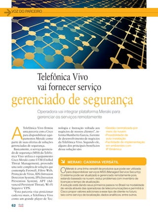 VOZ DO PARCEIRO
62
Operadora vai integrar plataforma Meraki para
gerenciar os serviços remotamente
A
Telefônica Vivo firmou
uma parceria com a Cisco
para disponibilizar equi-
pamentos Meraki como
parte de suas ofertas de soluções
gerenciadas de segurança.
Basicamente, o serviço gerencia-
do de segurança (MSS) da Telefo-
nica Vivo utiliza o equipamento
Cisco Meraki como UTM (Unified
Threat Management), provendo
uma suíte completa de soluções que
contempla Firewall, Filtro Web,
Proteção de Vírus, IDS (Intrusion
Detection System), IPS (Intrusion
Prevention System), APT (Ad-
vanced Persistent Threat), Wi-Fi
Seguro e VPN.
“Esta parceria visa posicionar
cada vez mais, a Telefônica Vivo
como um grande player de Tec-
Telefônica Vivo
vai fornecer serviço
à MERAKI: CAIXINHA VERSÁTIL
OMeraki é uma linha versátil de produtos que pode ser utilizada
para disponibilizar serviços MSS (Managed Service Security).
O sistema pode ser atualizado e gerenciado remotamente pois,
estando baseado na nuvem, reduz problemas com inventário de
licenças e tempo de atualização.
A solução está dando seus primeiros passos no Brasil na modalidade
de venda através das operadoras de telecomunicações e permitirá à
Cisco propor valores adicionais a esse tipo de cliente no futuro,
tais como serviço de localização, dados analíticos, entre outros.
gerenciado de segurança
nologia e Inovação voltada aos
negócios de nossos clientes”, in-
forma Humberto Garcia, Gerente
de desenvolvimento de negócios
da Telefônica Vivo. Segundo ele,
alguns dos principais benefícios
dessa solução são:
•Gestão centralizada por
meio da nuvem
•Possibilidade de
auto instalação
•Facilidade de implementação
em ambientes com
IP Dinâmico
 