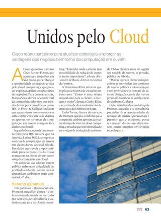 VOZ DO PARCEIRO
63
Unidos pelo Cloud
Cisco reúne parceiros para atualizar estratégia e reforçar as
vantagens dos negócios em torno da computação em nuvem
A
Cisco aproveitou o evento
Cisco Partner Forum, que
aconteceu em junho, em
São Paulo, para reforçar
a oportunidade de negócio criada
pelo cloud computing e que pode
ser explorada pelos seus parceiros
de negócios. Para contextualizar,
Marcos Sena, diretor de commercial
da companhia, informou que estu-
dos feitos por consultorias como
IDC e Frost  Sullivan indicam
que enquanto os investimentos em
data center crescem dois dígitos
os aportes em sistemas de com-
putação em nuvem avançam três
dígitos no Brasil.
Segundo Sena, outro levantamen-
to feito pela IDC mostra que na
América Latina 56% das empresas
usuárias de computação em nuvem
têm alguma forma de cloud híbrida.
Um dado que revela a oportuni-
dade para os parceiros da Cisco
avançarem na oferta de serviços e
soluções baseadas em cloud.
“As empresas que adotam nuvem
pública enfrentam dificuldade de
gestão do ambiente, porque muitas
demandam ambientes mais con-
trolados”, diz.
Retorno garantido
Três parceiros – Dimension Data,
PromonLogicalis e Vortex – con-
firmaram a demanda do mercado
por serviços de consultoria e as-
sistência na área de cloud compu-
ting. “Entender onde o cliente tem
possibilidade de redução de custos
é muito importante”, afirma Ale-
xandre de Rosis, diretor executivo
da Vortex.
A Dimension Data informa que
triplicou a receita de cloud no úl-
timo ano. “Como é uma oferta
importante para o cliente, a mar-
gem é maior”, destaca Carlos Elias,
executivo de desenvolvimento de
negócios da Dimension Data.
Paulo Torres, diretor de serviços
da PromonLogicalis, confirma que a
companhia também apresenta cresci-
mento significativo em cloud compu-
ting, e ressalta que tem intensificado
os serviços de avaliação do ambiente
de TI dos clientes antes de sugerir
um modelo de nuvem, se privada,
pública ou híbrida.
“Muitas vezes os clientes não per-
cebem as entrelinhas dos contratos
de nuvem pública e não veem que
estes provedores se isentam de di-
versas obrigações, entre elas o aviso
prévio de mudanças na configuração
do ambiente”, alerta
Outra atividade desenvolvida pela
PromonLogicalis é a consultoria
para identificar oportunidades de
redução de custos operacionais e
permitir que a economia possa
ser convertida em investimento-
sem novos projetos envolvendo
tecnologia.
 