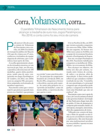 PERFIL
64
O paratleta Yohansson do Nascimento treina para
alcançar a medalha de ouro nos Jogos Paralímpicos
Rio 2016, e conta como foi seu início de carreira
P
ode parecer obra do acaso
o contato de Yohansson
do Nascimento com a cor-
rida, em 2004. Foi dentro
do transporte público de Maceió
(AL) que ele, à época aos 17 anos,
conheceu a treinadora da equipe
alagoana de atletismo, que o con-
vidou a fazer parte do time.
A escolha aparentemente aleató-
ria da treinadora mostrou ser um
sucesso já que, hoje, aos 28 anos,
o paratleta coleciona mais de 150
medalhas, quatro delas paralím-
picas, sendo uma de ouro, con-
quistada nos Jogos Paralímpicos
de Londres, em 2012, nos 200m
rasos na categoria T46, para para-
tletas amputados ou lesionados de
membros superiores.
Nascimento conta que o único
esporte que praticava quando mais
jovem era o futebol e que pensava
Corra,Yohansson,corra...
na corrida “como uma brincadei-
ra”. Ao participar do campeonato
brasileiro de corrida de 2005, em
Recife (PE), conquistou o bronze
e descobriu a paixão pelo espor-
te. Ao sentir pela primeira vez o
“gostinho da medalha”, como ele
mesmo define, o esportista decidiu
que queria o ouro.
E foi no ParaPan do Rio, em 2007,
que vieram as grandes conquistas:
três ouros nos 100m, 200m e 400m.
No ano seguinte, foi bronze nos
100m rasos e prata no 4x100m com
a equipe de revezamento brasileira
durante a Paralimpíadas de Pequim.
Este ano, nos Jogos Paralímpicos
Rio 2016, Nascimento trabalha para
conquistar as medalhas de 100m,
400m e no revezamento 4x100m.
Para alcançar seu objetivo, ele
treina seis dias por semana, va-
riando entre treinos de corrida,
de saltos e na piscina, além da
musculação. A dura rotina pode
refletir no que considera o melhor
resultado da sua vida. “A medalha
de ouro paralímpica é a principal
conquista que um paratleta pode
ganhar, e conquistá-la no Brasil me
trará uma felicidade que não sei
explicar”, diz.
Nascimento conta com o apoio da
Cisco, da Caixa Econômica Federal
e dos governos federal e do Estado
de São Paulo para chegar mais alto
no pódio. O time de preparação é
composto pelo treinador, médico, fi-
sioterapeuta,massagista,nutricionista,
além dos equipamentos de treino.
“Olhando este cenário de hoje,
vejo o filme de quando eu não ti-
nha acesso aos melhores materiais
e suplementos. Me sinto honrado
por uma multinacional acreditar
no meu trabalho e apostar no meu
talento”, encerra.
WASHINGTONALVES/MPIXMARCIORODRIGUES
 