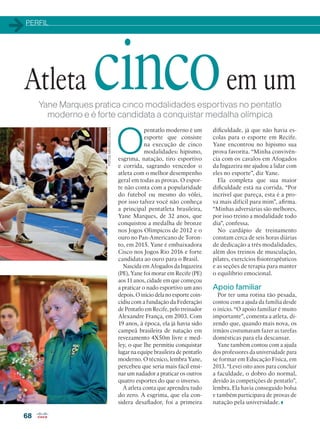 PERFIL
68
Yane Marques pratica cinco modalidades esportivas no pentatlo
moderno e é forte candidata a conquistar medalha olímpica
O
pentatlo moderno é um
esporte que consiste
na execução de cinco
modalidades: hipismo,
esgrima, natação, tiro esportivo
e corrida, sagrando vencedor o
atleta com o melhor desempenho
geral em todas as provas. O espor-
te não conta com a popularidade
do futebol ou mesmo do vôlei,
por isso talvez você não conheça
a principal pentatleta brasileira,
Yane Marques, de 32 anos, que
conquistou a medalha de bronze
nos Jogos Olímpicos de 2012 e o
ouro no Pan-Americano de Toron-
to, em 2015. Yane é embaixadora
Cisco nos Jogos Rio 2016 e forte
candidata ao ouro para o Brasil.
Nascida em Afogados da Ingazeira
(PE), Yane foi morar em Recife (PE)
aos 11 anos, cidade em que começou
a praticar o nado esportivo um ano
depois. O início dela no esporte coin-
cidiu com a fundação da Federação
de Pentatlo em Recife, pelo treinador
Alexandre França, em 2003. Com
19 anos, à época, ela já havia sido
campeã brasileira de natação em
revezamento 4X50m livre e med-
ley, o que lhe permitiu conquistar
lugar na equipe brasileira de pentatlo
moderno. O técnico, lembra Yane,
percebeu que seria mais fácil ensi-
nar um nadador a praticar os outros
quatro esportes do que o inverso.
A atleta conta que aprendeu tudo
do zero. A esgrima, que ela con-
sidera desafiador, foi a primeira
FOTOS:MAURIZIOLOLLINI
Atleta cincoem um
dificuldade, já que não havia es-
colas para o esporte em Recife.
Yane encontrou no hipismo sua
prova favorita. “Minha convivên-
cia com os cavalos em Afogados
da Ingazeira me ajudou a lidar com
eles no esporte”, diz Yane.
Ela completa que sua maior
dificuldade está na corrida. “Por
incrível que pareça, esta é a pro-
va mais difícil para mim”, afirma.
“Minhas adversárias são melhores,
por isso treino a modalidade todo
dia”, confessa.
No cardápio de treinamento
constam cerca de seis horas diárias
de dedicação a três modalidades,
além dos treinos de musculação,
pilates, exercícios fisioterapêuticos
e as seções de terapia para manter
o equilíbrio emocional.
Apoio familiar
Por ter uma rotina tão pesada,
contou com a ajuda da família desde
o início. “O apoio familiar é muito
importante”, comenta a atleta, di-
zendo que, quando mais nova, os
irmãos costumavam fazer as tarefas
domésticas para ela descansar.
Yane também contou com a ajuda
dos professores da universidade para
se formar em Educação Física, em
2013. “Levei oito anos para concluir
a faculdade, o dobro do normal,
devido às competições de pentatlo”,
lembra. Ela havia conseguido bolsa
e também participava de provas de
natação pela universidade.
 