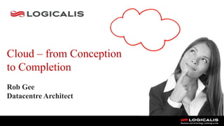 Cloud – from Conception
to Completion
Rob Gee
Datacentre Architect
 
