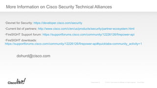 More Information on Cisco Security Technical Alliances
•Devnet for Security: https://developer.cisco.com/security
•Current list of partners: http://www.cisco.com/c/en/us/products/security/partner-ecosystem.html
•FireSIGHT Support forum: https://supportforums.cisco.com/community/12226126/firepower-api
•FireSIGHT downloads:
https://supportforums.cisco.com/community/12226126/firepower-api#quicktabs-community_activity=1
dohurd@cisco.com
 