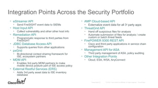 • eStreamer API
• Send FireSIGHT event data to SIEMs
• Host Input API
• Collect vulnerability and other other host info
• Remediation API
• Programmatic response to third parties from
FireSIGHT
• JDBC Database Access API
• Supports queries from other applications
• pxGrid
• Bi-directional context sharing framework for
ISE, ecosystem partners
• MDM API
• Enables 3rd party MDM partners to make
mobile device posture part of ISE access policy
• External Restful Services (ERS)
• Adds 3rd party asset data to ISE inventory
database
• AMP Cloud-based API
• Externalize event data for all 3rd
party apps
• ThreatGrid API
• Hand off suspicious files for analysis
• Automate submission of files for analysis / create
custom or batch threat feeds
• FirePOWER 9300 REST API
• Cisco and third party applications in service chain
configuration
• Management API for ASA
• Third party management of ASA, policy auditing
• Other Integration Points
• Cloud, ESA, WSA, AnyConnect
Integration Points Across the Security Portfolio
 