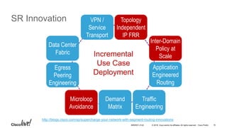 © 2016 Cisco and/or its affiliates. All rights reserved. Cisco Public
SR Innovation Topology
Independent
IP FRR
Traffic
Engineering
Egress
Peering
Engineering
Data Center
Fabric
Microloop
Avoidance
Demand
Matrix
Application
Engineered
Routing
Inter-Domain
Policy at
ScaleIncremental
Use Case
Deployment
VPN /
Service
Transport
http://blogs.cisco.com/sp/supercharge-your-network-with-segment-routing-innovations
BRKRST-3122 16
 