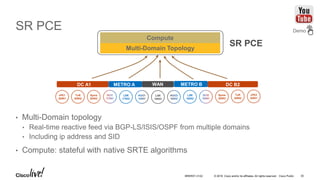© 2016 Cisco and/or its affiliates. All rights reserved. Cisco Public
SR PCE
• Multi-Domain topology
• Real-time reactive feed via BGP-LS/ISIS/OSPF from multiple domains
• Including ip address and SID
• Compute: stateful with native SRTE algorithms
vPE1
20001
ToR
20002
Spine
20003
LSR
17002
LSR
16003
vPE2
20001
ToR
20002
Spine
20003
LSR
18002
DC A1 METRO A METRO BWAN DC B2
Multi-Domain Topology
SR PCE
Compute
Demo
BRKRST-3122 30
 