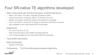 © 2016 Cisco and/or its affiliates. All rights reserved. Cisco Public
Four SR-native TE algorithms developed
• Metric optimization with inclusion/exclusion constraint and bound
• Metric: IGP metric, TE metric, extended TE-latency metric
• Inclusion/exclusion: IP address, SRLG, TE affinity, Link Loss
• Margin: any solution within the margin of the optimum is accepted
• Favor more ECMP or shorter SID list instead of insignificant optimization increment
• Also available on the router-based SRTE functionality
• Disjointness
• (A to Z) or ((A, B) to (Y, Z))
• With minimized latency diff, ECMP and shorter SID list
• (A to Z) also available on the router-based SRTE functionality
• Tactical BW optimization
• Multi-Constrained
• Sigcomm 2015 [url]
• Furthermore … TI-LFA and Microloop avoidance algorithms
BRKRST-3122 32
 