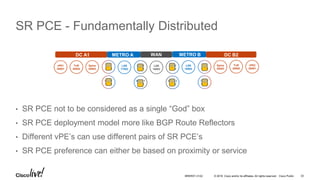 © 2016 Cisco and/or its affiliates. All rights reserved. Cisco Public
SR PCE - Fundamentally Distributed
• SR PCE not to be considered as a single “God” box
• SR PCE deployment model more like BGP Route Reflectors
• Different vPE’s can use different pairs of SR PCE’s
• SR PCE preference can either be based on proximity or service
vPE1
20001
ToR
20002
Spine
20003
LSR
17002
LSR
16003
vPE2
20001
ToR
20002
Spine
20003
LSR
18002
DC A1 METRO A METRO BWAN DC B2
SR
PCE
SR
PCE
SR
PCE
SR
PCESR
PCE
SR
PCE
SR
PCE
SR
PCE
BRKRST-3122 33
 