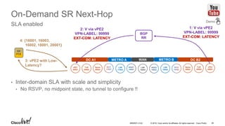 © 2016 Cisco and/or its affiliates. All rights reserved. Cisco Public
On-Demand SR Next-Hop
SLA enabled
• Inter-domain SLA with scale and simplicity
• No RSVP, no midpoint state, no tunnel to configure !!
vPE1
20001
ToR
20002
Spine
20003
LSR
17002
LSR
16003
vPE2
20001
ToR
20002
Spine
20003
LSR
18002
DC A1 METRO A METRO BWAN DC B2
SR
PCE
3: vPE2 with Low-
Latency?
4: {16001, 16003,
16002, 18001, 20001}
2: V via vPE2
VPN-LABEL: 99999
EXT-COM: LATENCY
1: V via vPE2
VPN-LABEL: 99999
EXT-COM: LATENCY
Demo
BGP
RR
BRKRST-3122 38
 