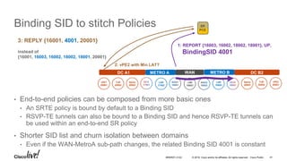 © 2016 Cisco and/or its affiliates. All rights reserved. Cisco Public
Binding SID to stitch Policies
• End-to-end policies can be composed from more basic ones
• An SRTE policy is bound by default to a Binding SID
• RSVP-TE tunnels can also be bound to a Binding SID and hence RSVP-TE tunnels can
be used within an end-to-end SR policy
• Shorter SID list and churn isolation between domains
• Even if the WAN-MetroA sub-path changes, the related Binding SID 4001 is constant
vPE1
20001
ToR
20002
Spine
20003
LSR
17002
LSR
16003
vPE2
20001
ToR
20002
Spine
20003
LSR
18002
DC A1 METRO A METRO BWAN DC B2
SR
PCE
2: vPE2 with Min LAT?
1: REPORT {16003, 16002, 18002, 18001}, UP,
BindingSID 4001
3: REPLY {16001, 4001, 20001}
instead of
{16001, 16003, 16002, 18002, 18001, 20001}
BRKRST-3122 41
 