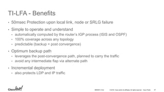 © 2016 Cisco and/or its affiliates. All rights reserved. Cisco Public
TI-LFA - Benefits
• 50msec Protection upon local link, node or SRLG failure
• Simple to operate and understand
• automatically computed by the router’s IGP process (ISIS and OSPF)
• 100% coverage across any topology
• predictable (backup = post convergence)
• Optimum backup path
• leverages the post-convergence path, planned to carry the traffic
• avoid any intermediate flap via alternate path
• Incremental deployment
• also protects LDP and IP traffic
BRKRST-3122 47
 