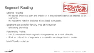 © 2016 Cisco and/or its affiliates. All rights reserved. Cisco Public
Segment Routing
• Source Routing
• the source chooses a path and encodes it in the packet header as an ordered list of
segments
• the rest of the network executes the encoded instructions
• Segment: an identifier for any type of instruction
• forwarding or service
• Forwarding Plane:
• MPLS: an ordered list of segments is represented as a stack of labels
• IPv6: an ordered list of segments is encoded in a routing extension header
• Multi-Vendor solution
BRKRST-3122 5
 