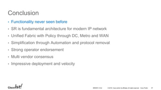 © 2016 Cisco and/or its affiliates. All rights reserved. Cisco Public
Conclusion
• Functionality never seen before
• SR is fundamental architecture for modern IP network
• Unified Fabric with Policy through DC, Metro and WAN
• Simplification through Automation and protocol removal
• Strong operator endorsement
• Multi vendor consensus
• Impressive deployment and velocity
BRKRST-3122 57
 
