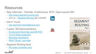 © 2016 Cisco and/or its affiliates. All rights reserved. Cisco Public
Resources
• Stay Informed - Tutorials, Conferences, IETF, Open-source SW
• http://www.segment-routing.net/
• Join us – Segment Routing @ LinkedIN
• Get in Touch
• ask-segment-routing@cisco.com
• “Latest” SR Demonstrations
• On-demand Next-Hop and SR PCE
• TI-LFA Node protection
• Microloop Avoidance
• SRv6 “Spray” use-case
• Segment Routing book
• Pre-order available now!
BRKRST-3122 58
 