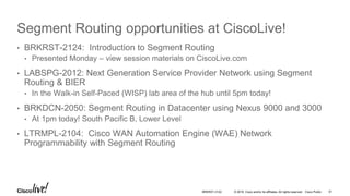 © 2016 Cisco and/or its affiliates. All rights reserved. Cisco Public
Segment Routing opportunities at CiscoLive!
• BRKRST-2124: Introduction to Segment Routing
• Presented Monday – view session materials on CiscoLive.com
• LABSPG-2012: Next Generation Service Provider Network using Segment
Routing & BIER
• In the Walk-in Self-Paced (WISP) lab area of the hub until 5pm today!
• BRKDCN-2050: Segment Routing in Datacenter using Nexus 9000 and 3000
• At 1pm today! South Pacific B, Lower Level
• LTRMPL-2104: Cisco WAN Automation Engine (WAE) Network
Programmability with Segment Routing
BRKRST-3122 61
 