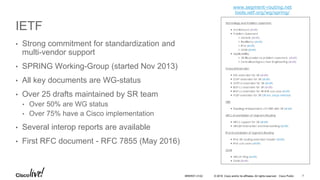 © 2016 Cisco and/or its affiliates. All rights reserved. Cisco Public
IETF
• Strong commitment for standardization and
multi-vendor support
• SPRING Working-Group (started Nov 2013)
• All key documents are WG-status
• Over 25 drafts maintained by SR team
• Over 50% are WG status
• Over 75% have a Cisco implementation
• Several interop reports are available
• First RFC document - RFC 7855 (May 2016)
www.segment-routing.net
tools.ietf.org/wg/spring/
BRKRST-3122 7
 