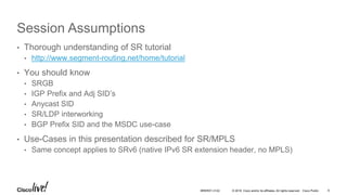 © 2016 Cisco and/or its affiliates. All rights reserved. Cisco Public
Session Assumptions
• Thorough understanding of SR tutorial
• http://www.segment-routing.net/home/tutorial
• You should know
• SRGB
• IGP Prefix and Adj SID’s
• Anycast SID
• SR/LDP interworking
• BGP Prefix SID and the MSDC use-case
• Use-Cases in this presentation described for SR/MPLS
• Same concept applies to SRv6 (native IPv6 SR extension header, no MPLS)
BRKRST-3122 9
 