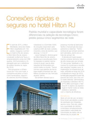 30+ da Inovação | Cisco Live Magazine | 11
E
m abril de 2015, a Hilton
Worldwide, dona dos Hotéis
Hilton espalhados em 102
países, inaugurou o primei-
ro hotel no Rio de Janeiro,
o Hilton Barra Rio de Janeiro.
Localizado na Barra da Tijuca, o
empreendimento conta com 298
quartos, 220 funcionários e foi
planejado para ser a referência
do público durante os Jogos
Rio 2016.
Para provisionar a infraes-
trutura de TI do novo hotel, a
companhia escolheu a Cisco
como fornecedora, adquirin-
do switches da linha Catalyst,
roteadores e a Controller 5500.
As soluções respondem pela
cobertura WiFi de todo o prédio,
incluindo a área de eventos, que
abrange 1,3 mil m².
Laura Castagnini, diretora geral
do Hilton Barra Rio de Janeiro,
explica que a escolha pela Cisco
foi baseada no padrão interna-
cional do grupo, que já utiliza
soluções da fornecedora em
outros hotéis no mundo. “Temos
normas cujos padrões de tecno-
logia exigem empresas que são
líderes mundiais em seu mercado
atuante”, afirma.
Ela também destaca que a
Padrão mundial e capacidade tecnológica foram
diferenciais na seleção da tecnologia Cisco;
prédio possui cinco segmentos de rede
Conexões rápidas e
seguras no hotel Hilton RJ
DIVULGAÇÃO/HILTON
presença mundial da fabricante
facilita a manutenção dos equi-
pamentos e sistemas. “Tenho
certeza de que sempre seremos
bem atendidos, dentro do con-
trato de serviço”, diz.
A decisão por quais equipa-
mentos comprar demorou cerca
de três meses para ser tomada.
“O ‘site survey’ detalhado e mi-
nucioso foi crucial para a escolha
das soluções”, ressalta Laura. A
implantação na infraestrutura de
rede, realizada ao longo de 2014
e finalizada em março de 2015,
foi feita pela integradora Guest-Tek,
parceira da Cisco, que criou cin-
co redes distintas: administrativa,
de hóspedes (cabeada e Wi-Fi),
CFTV, BMS automação e Tele-
fonia IP. O objetivo da segmen-
tação é manter todas as redes
estáveis e operando
com o máximo de eficiência.
Benefícios
Após um ano de uso, os bene-
fícios foram percebidos a partir
da satisfação dos hóspedes,
aponta Laura. Para ela, cober-
tura, quantidade de clientes
conectados simultaneamente,
capacidade e velocidade de
transmissão de dados são os
diferenciais do projeto.
Hilton Barra Rio de Janeiro:
Soluções Cisco mantêm
padrão internacional
SERVICOS_[Hilton].indd 11 12/04/2017 15:38:13
 