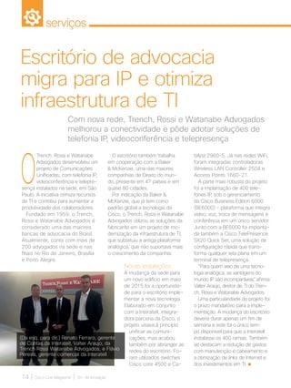 serviços
14 | Cisco Live Magazine | 30+ da Inovação
O
Trench, Rossi e Watanabe
Advogados desenvolveu um
projeto de Comunicações
Unificadas, com telefonia IP,
videoconferência e telepre-
sença instalados na sede, em São
Paulo. A iniciativa otimiza recursos
de TI e contribui para aumentar a
produtividade dos colaboradores.
Fundado em 1959, o Trench,
Rossi e Watanabe Advogados é
considerado uma das maiores
bancas de advocacia do Brasil.
Atualmente, conta com mais de
200 advogados na sede e nas
filiais no Rio de Janeiro, Brasília
e Porto Alegre.
talyst 2960-S. Já nas redes WiFi,
foram integradas controladoras
Wireless LAN Controller 2504 e
Access Points 1660-21.
A parte mais robusta do projeto
foi a implantação de 400 tele-
fones IP, sob o gerenciamento
da Cisco Business Edition 6000
(BE6000) - plataforma que integra
vídeo, voz, troca de mensagens e
conferência em um único servidor.
Junto com a BE6000 foi implanta-
da também a Cisco TelePresence
SX20 Quick Set, uma solução de
configuração rápida que trans-
forma qualquer tela plana em um
terminal de telepresença.
“Para quem veio de uma tecno-
logia analógica, as vantagens do
mundo IP são incomparáveis”, afirma
Valter Araújo, diretor de TI do Tren-
ch, Rossi e Watanabe Advogados.
Uma particularidade do projeto foi
o prazo mandatório para a imple-
mentação. A mudança do escritório
deveria durar apenas um fim de
semana e este foi o único tem-
po disponível para que a Interatell
instalasse os 400 ramais. Também
se destacam a redução de gastos
com manutenção e cabeamento e
a otimização de links de Internet e
dos investimentos em TI.
Com nova rede, Trench, Rossi e Watanabe Advogados
melhorou a conectividade e pôde adotar soluções de
telefonia IP, videoconferência e telepresença
Escritório de advocacia
migra para IP e otimiza
infraestrutura de TI
O escritório também trabalha
em cooperação com a Baker
 McKenzie, uma das maiores
companhias de Direito do mun-
do, presente em 47 países e em
quase 80 cidades.
Por indicação da Baker 
McKenzie, que já tem como
padrão global a tecnologia da
Cisco, o Trench, Rossi e Watanabe
Advogados utilizou as soluções da
fabricante em um projeto de mo-
dernização da infraestrutura de TI,
que substituiu a antiga plataforma
analógica, que não suportava mais
o crescimento da companhia.
Novas instalações
A mudança da sede para
um novo edifício em maio
de 2015 foi a oportunida-
de para o escritório imple-
mentar a nova tecnologia.
Elaborado em conjunto
com a Interatell, integra-
dora parceria da Cisco, o
projeto visava à princípio
unificar as comuni-
cações, mas acabou
também por abranger as
redes do escritório. Fo-
ram utilizados switches
Cisco core 4500 e Ca-
(Da esq. para dir.) Renato Ferraro, gerente
de Contas da Interatell, Valter Araujo, da
Trench Rossi Watanabe Advogados, e Flávio
Pereira, gerente comercial da Interatell
SERVICOS_[TrenchADV].indd 14 12/04/2017 15:55:07
 