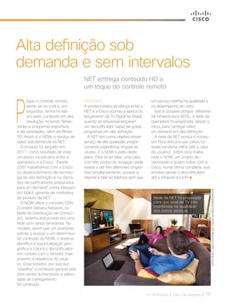 30+ da Inovação | Cisco Live Magazine | 15
P
egue o controle remoto,
sente-se no sofá e, em
segundos, tenha na tela
um vasto conteúdo em alta
resolução, incluindo filmes,
séries e programas esportivos
e de variedades, além de filmes
3D. Assim é o NOW, o serviço de
vídeo sob demanda da NET.
O produto foi lançado em
2011, como resultado de mais
um passo na parceria entre a
operadora e a Cisco. “Desde
2007 trabalhamos com a Cisco
no desenvolvimento de tecnolo-
gia de alta definição e na oferta
dos decodificadores preparados
para on-demand”, conta Alessan-
dro Maluf, gerente de marketing
de produto da NET.
O NOW utiliza o conceito CDN
(Content Delivery Network, ou
Rede de Distribuição de Conteú-
do), sistema estruturado em uma
rede com vários servidores. No
modelo, assim que um assinante
solicita o acesso a um determina-
do conteúdo do NOW, o sistema
identifica a sua localização geo-
gráfica e coloca o decodificador
em contato com o servidor mais
próximo à residência do usuá-
rio. Esse servidor, por sua vez,
“espelha” o conteúdo gerado pelo
data center aumentando a veloci-
dade de carregamento
do conteúdo.
NET entrega conteúdo HD a
um toque do controle remoto
Alta definição sob
demanda e sem intervalos
Histórico
A primeira etapa da aliança entre a
NET e a Cisco ocorreu à época do
lançamento da TV Digital no Brasil,
quando as empresas lançaram
um decodificador capaz de gravar
programas em alta definição.
A NET tem como objetivo prover
serviço de alta qualidade, propor-
cionando experiência singular ao
usuário. E o NOW é parte deste
plano. Para se ter ideia, uma casa
com três pontos de recepção pode
assistir a até três diferentes progra-
mas simultaneamente, acessar a
internet e falar ao telefone sem que
um serviço interfira na qualidade e
no desempenho do outro.
Isso é possível porque, diferente
da infraestrutura ADSL, a rede da
operadora foi preparada, desde o
início, para carregar vídeo
on-demand em alta definição.
A rede da NET possui o núcleo
em fibra óptica e usa cabos co-
axiais na última milha (até a casa
do usuário). Sobre esta malha
roda o NOW, um projeto de-
senvolvido a quatro mãos com a
Cisco, numa oferta completa, que
envolve desde o decodificador
até a infraestrutura IP.
Rede da NET foi preparada
para que sinal de TV não
interferisse na qualidade
dos outros serviços FOTOS:@2017CISCOSYSTEMS,INC.TODOSOSDIREITOSRESERVADOS
SERVICOS_[NetNow]_V2.indd 15 17/04/2017 12:29:05
 