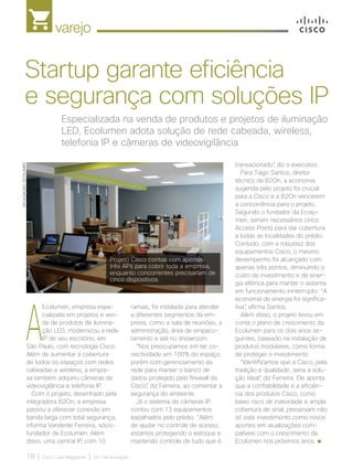 varejo
18 | Cisco Live Magazine | 30+ da Inovação
A
Ecolumen, empresa espe-
cializada em projetos e ven-
da de produtos de ilumina-
ção LED, modernizou a rede
IP de seu escritório, em
São Paulo, com tecnologia Cisco.
Além de aumentar a cobertura
de todos os espaços com redes
cabeadas e wireless, a empre-
sa também adquiriu câmeras de
videovigilância e telefonia IP.
Com o projeto, desenhado pela
integradora B2On, a empresa
passou a oferecer conexão em
banda larga com total segurança,
informa Vanderlei Ferreira, sócio-
fundador da Ecolumen. Além
disso, uma central IP, com 10
transacionado”, diz o executivo.
Para Tiago Santos, diretor
técnico da B2On, a economia
sugerida pelo projeto foi crucial
para a Cisco e a B2On vencerem
a concorrência para o projeto.
Segundo o fundador da Ecolu-
men, seriam necessários cinco
Access Points para dar cobertura
a todas as localidades do prédio.
Contudo, com a robustez dos
equipamentos Cisco, o mesmo
desempenho foi alcançado com
apenas três pontos, diminuindo o
custo de investimento e de ener-
gia elétrica para manter o sistema
em funcionamento ininterrupto. “A
economia de energia foi significa-
tiva”, afirma Santos.
Além disso, o projeto levou em
conta o plano de crescimento da
Ecolumen para os dois anos se-
guintes, baseado na instalação de
produtos modulares, como forma
de proteger o investimento.
“Identificamos que a Cisco, pela
tradição e qualidade, seria a solu-
ção ideal”, diz Ferreira. Ele aponta
que a confiabilidade e a eficiên-
cia dos produtos Cisco, como
baixo risco de inatividade e ampla
cobertura de sinal, preservam não
só este investimento como novos
aportes em atualizações com-
patíveis com o crescimento da
Ecolumen nos próximos anos.
Especializada na venda de produtos e projetos de iluminação
LED, Ecolumen adota solução de rede cabeada, wireless,
telefonia IP e câmeras de videovigilância
Startup garante eficiência
e segurança com soluções IP
ramais, foi instalada para atender
a diferentes segmentos da em-
presa, como a sala de reuniões, a
administração, área de empaco-
tamento e até no showroom.
“Nos preocupamos em ter co-
nectividade em 100% do espaço,
porém com gerenciamento da
rede para manter o banco de
dados protegido pelo firewall da
Cisco”, diz Ferreira, ao comentar a
segurança do ambiente.
Já o sistema de câmeras IP
contou com 13 equipamentos
espalhados pelo prédio. “Além
de ajudar no controle de acesso,
estamos protegendo o estoque e
mantendo controle de tudo que é
DIVULGAÇÃO/ECOLUMEN
Projeto Cisco contou com apenas
três APs para cobrir toda a empresa,
enquanto concorrentes precisariam de
cinco dispositivos
VAREJO_[Ecolumen].indd 18 17/04/2017 12:31:50
 