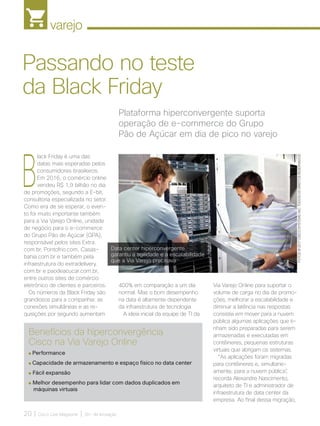 varejo
20 | Cisco Live Magazine | 30+ da Inovação
B
lack Friday é uma das
datas mais esperadas pelos
consumidores brasileiros.
Em 2016, o comércio online
vendeu R$ 1,9 bilhão no dia
de promoções, segundo a E-bit,
consultoria especializada no setor.
Como era de se esperar, o even-
to foi muito importante também
para a Via Varejo Online, unidade
de negócio para o e-commerce
do Grupo Pão de Açúcar (GPA),
responsável pelos sites Extra.
com.br, Pontofrio.com, Casas-
bahia.com.br e também pela
infraestrutura do extradelivery.
com.br e paodeacucar.com.br,
entre outros sites de comércio
eletrônico de clientes e parceiros.
Os números da Black Friday são
grandiosos para a companhia: as
conexões simultâneas e as re-
quisições por segundo aumentam
Via Varejo Online para suportar o
volume de carga no dia de promo-
ções, melhorar a escalabilidade e
diminuir a latência nas respostas
consistia em mover para a nuvem
pública algumas aplicações que ti-
nham sido preparadas para serem
armazenadas e executadas em
contêineres, pequenas estruturas
virtuais que abrigam os sistemas.
“As aplicações foram migradas
para contêineres e, simultane-
amente, para a nuvem pública”,
recorda Alexandre Nascimento,
arquiteto de TI e administrador de
infraestrutura de data center da
empresa. Ao final dessa migração,
Plataforma hiperconvergente suporta
operação de e-commerce do Grupo
Pão de Açúcar em dia de pico no varejo
Passando no teste
da Black Friday
400% em comparação a um dia
normal. Mas o bom desempenho
na data é altamente dependente
da infraestrutura de tecnologia.
A ideia inicial da equipe de TI da
Benefícios da hiperconvergência
Cisco na Via Varejo Online
Performance
Capacidade de armazenamento e espaço físico no data center
Fácil expansão
Melhor desempenho para lidar com dados duplicados em
máquinas virtuais
Data center hiperconvergente
garantiu a agilidade e a escalabilidade
que a Via Varejo precisava
FOTOS:@2017CISCOSYSTEMS,INC.TODOSOSDIREITOSRESERVADOS
VAREJO_[Cnova].indd 20 17/04/2017 12:33:49
 