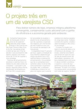 varejo
26 | Cisco Live Magazine | 30+ da Inovação
A
Companhia Sulamericana
de Distribuição (CSD) é
dona de 46 supermer-
cados das redes Cidade
Canção e São Franciso em
São Paulo, Paraná e Mato Gros-
so do Sul, mas planeja atingir
o dobro de lojas até o final da
década. E para acompanhar este
objetivo, preparou sua infraes-
trutura de TI a fim de suportar a
nova estratégia.
Sistemas de armazenamento,
servidores e switches foram ins-
talados nos dois data centers da
companhia - o principal e o de
backup. Segundo Fabrício Rocha,
coordenador de Infraestrutura
de TI da CSD, o projeto partiu
acabaria com diversos gargalos
do antigo data center: múltiplos
contratos de suporte; complexi-
dade tecnológica; e alto consu-
mo de energia.
O projeto foi orçado com
base no volume de dados e na
infraestrutura de energia - no-
breaks, sistemas secundários
que entram em ação em caso
de falta de abastecimento de
eletricidade e geradores, am-
bos projetados para cinco anos.
O cálculo também considerou
o suporte e a troca de equi-
pamentos ao longo do período
planejado. “A Exata TI e a Cisco
nos apresentaram uma proposta
com visão de negócio, facilitan-
Para dobrar número de lojas, empresa integrou plataforma
convergente, compensando custo adicional com o ganho
de eficiência e a economia gerada pelo ambiente
O projeto três em
um da varejista CSD
DIVULGAÇÃO/CSD
da necessidade de atualizar a
plataforma de armazenamento,
que não suportaria a expansão
dos negócios, por uma tecnolo-
gia mais moderna e com cus-
tos menores de operação e de
manutenção.
A integradora Exata TI, parceira
da Cisco, sugeriu a instalação do
Cisco FlexPod, plataforma que
integra servidores Cisco UCS,
switches Nexus e sistemas de
armazenamento. Uma proposta
que não só extrapolava tecni-
camente o plano inicial da CSD,
como aumentava o orçamento
do projeto. Mas, a integrado-
ra defendeu e mostrou em um
plano de negócio que o sistema
Para dobrar número de lojas,
CSD precisou aumentar a
capacidade da rede
VAREJO_[CSD]_v2.indd 26 17/04/2017 12:35:06
 