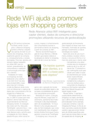 varejo
28 | Cisco Live Magazine | 30+ da Inovação
C
om 30 centros comerciais
no Brasil, sendo 19 pró-
prios, a Aliansce Shopping
Centers enfrenta o desafio
não apenas de lotar os cor-
redores dos shoppings, mas prin-
cipalmente garantir as compras
e, consequentemente, a receita
dos lojistas. Para isso, apostou em
serviços digitais baseados
em redes WiFi que co-
nectam, gratuitamente, os
consumidores e viabilizam
a comunicação entre lojis-
tas e clientes.
Instaladas em todos
os shoppings da rede,
totalizando uma cobertu-
ra de 920 mil m² de área
bruta locável (ABL), base
para mais de 5 mil lojas,
a rede da Aliansce ainda conta
com um diferencial: a captura de
dados dos consumidores a fim de
engajá-los e fidelizá-los.
“Os lojistas querem atrair clien-
tes, e o WiFi é a base para este
objetivo”, afirma Fabio Moraes,
superintendente da Aliansce
Shopping Center. A instalação
das redes sem fio, feita pela
ThinkDigital – parceira Cisco - nos
19 centros comerciais próprios
rede Aliansce abriu caminho para
a instalação do Cisco Meraki,
plataforma que, entre outros re-
geolocalização da ferramenta
para mapear as áreas mais movi-
mentadas, chamadas de quentes,
planejar investimentos e indicar
estratégias aos lojistas.
Após dois anos de uso na pri-
meira unidade a receber a ferra-
menta, o recurso já informa o nú-
mero de vezes que o cliente visita
mensalmente uma deter-
minada área do shopping e
avalia se ele é ou não um
cliente fiel. “É possível en-
viar notificações push pelo
celular para saber a razão
do desinteresse por outras
áreas”, explica Moraes.
Um aplicativo móvel
complementa a solução e
serve de interface para o
consumidor do shopping, e
acessa as informações capturadas
pelo Cisco Meraki enquanto ele
estiver logado à rede.
Moraes define: “o app liga o
usuário/cliente diretamente ao
shopping e ao lojista, permitindo
que o último crie e envie ofertas
personalizadas”. Como exemplo,
o executivo comenta o caso do
Shopping Via Parque, no Rio de Ja-
neiro, que evitou a perda de clientes
usando o app para enviar mensa-
gens de ofertas específicas para
quem saía dos shows feitos na casa
de espetáculos do shopping.
Rede Aliansce utiliza WiFi inteligente para
captar clientes, dados de consumo e direcionar
promoções utilizando recursos de geolocalização
Rede WiFi ajuda a promover
lojas em shopping centers
cursos, mapeia o comportamento
dos consumidores durante a
permanência dentro do shopping,
a partir da conexão ao WiFi.
Alicerce da transformação di-
gital do Grupo Aliansce, o Meraki
também gera dados relativos à
localização do cliente no shopping,
além de dar o envio de mensa-
gens a ele; a geração de receita
através de publicidade digital; e dar
ao lojista a possibilidade de geren-
ciar suas próprias promoções.
Baseada em nuvem, a solução,
segundo Moraes, exige baixo in-
vestimento, apresenta fácil imple-
mentação e alta disponibilidade,
além de escalabilidade. “O Cisco
Meraki é uma solução plug and
play, de fácil instalação, que conta
com dashboards mais amigáveis”,
lembra Andréa Domingues Cubos,
gerente comercial da ThinkDigital.
O shopping usa o recurso de
“Os lojistas querem
atrair clientes, e o
WiFi é a base para
este objetivo”
Fabio Moraes, superintendente
da Aliansce Shopping Center
DIVULGAÇÃO/ALIANSCE
VAREJO_[Aliansce].indd 28 12/04/2017 16:19:43
 