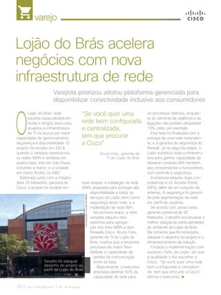 varejo
30 | Cisco Live Magazine | 30+ da Inovação
O
Lojão do Brás, rede
paulista especializada em
moda e artigos para casa,
atualizou a infraestrutura
de TI na busca por maior
capacidade de gerenciamento,
segurança e disponibilidade. O
projeto foi iniciado em 2014,
quando o varejista reestruturou
as redes WAN e wireless em
quatro lojas, três em São Paulo,
incluindo a matriz, e a unidade
em Santo André, no ABC.
Elaborado junto com a integra-
dora 3S Networks, parceira da
Cisco, o projeto foi dividido em
os processos internos, enquan-
to as câmeras de vigilância e as
ligações não podiam ultrapassar
10% cada, por exemplo.
Esta fase foi finalizada com a
entrega de uma rede redundan-
te, e a garantia de segurança do
firewall. Já na segunda etapa, o
Lojão substituiu toda a infraestru-
tura para ganhar capacidade de
oferecer conexão WiFi também
aos consumidores e funcionários,
com controle e segurança.
A empresa adquiriu duas con-
troladoras e 22 Access Points
(APs), além de um conjunto de
antenas. A segurança foi garanti-
da pela segmentação da rede
por perfil de usuários.
De acordo com Jonas Viana,
gerente comercial da 3S
Networks, o desafio era encaixar a
melhor solução às particularidades
do ambiente do Lojão do Brás.
Ele comenta que foi necessário
adequar o desenho do projeto e o
dimensionamento da solução.
Findada a implementação com
sucesso, Felix, do Lojão, diz que
a qualidade o fez escolher a
Cisco. “Se você quer uma rede
bem configurada e centraliza-
da, tem que procurar a Cisco”,
afirma o executivo.
Varejista priorizou adotou plataforma gerenciada para
disponibilizar conectividade inclusive aos consumidores
Lojão do Brás acelera
negócios com nova
infraestrutura de rede
“Se você quer uma
rede bem configurada
e centralizada,
tem que procurar
a Cisco”
duas etapas: a instalação da rede
WAN, projetada para entregar alta
disponibilidade a todos os
serviços do Lojão, bem como
segurança desta rede; e a
implantação de rede WiFi.
Na primeira etapa, a rede
varejista adquiriu dois
switches para agrega-
ção dos links WAN e dois
firewalls Cisco. Bruno Felix,
gerente de TI do Lojão do
Brás, explica que a empresa
precisava de maior flexi-
bilidade e capacidade de
gestão da comunicação
entre as lojas.
Basicamente, o executivo
precisava destinar 50% da
capacidade de rede para
DIVULGAÇÃO/LOJÃODOBRÁS
Desafio foi adequar
desenho do projeto ao
perfil do Lojão do Brás
Bruno Felix, gerente de
TI do Lojão do Brás
VAREJO_[Lojao do Bras].indd 30 17/04/2017 12:36:03
 