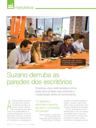 manufatura
34 | Cisco Live Magazine | 30+ da Inovação
Empresa usou rede wireless como
base para projeto que estimula a
colaboração entre os funcionários
Suzano derruba as
paredes dos escritórios
FOTOS:SÉRGIOZACCHI/DIVULGAÇÃO-SUZANO
A
Suzano Papel e Celulose,
uma das cinco maiores
companhias do setor no
mundo, mudou o layout
dos escritórios para apro-
ximar seus colaboradores. A
iniciativa, batizada de Juntos 
Misturados, derrubou as barrei-
ras físicas entre departamentos
e funcionários, que passaram a
escolher a mesa de trabalho e
podem, inclusive, fazer home
office como se estivessem den-
tro das instalações da empresa.
“O foco do programa Juntos
 Misturados é criar um espaço
de trabalho aberto, para que
os funcionários se sintam mais
à vontade e possam colabo-
rar entre si, promovendo assim
“O objetivo é
estimular a quebra
de silos e o trabalho
em equipe”
Wagner Barchi, coordenador
de TI para Telecom e
Segurança da Informação da
Suzano Papel e Celulose
Colaboração entre equipes
foi facilitada após a iniciativa
Juntos  Misturados
MANUFATURA_[Suzano].indd 34 12/04/2017 16:28:34
 