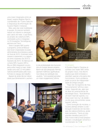 30+ da Inovação | Cisco Live Magazine | 35
uma maior integração entre as
áreas”, explica Wagner Barchi,
coordenador de TI para Telecom
e Segurança da Informação da
Suzano Papel e Celulose.
Mas, para dar total mobilidade
à equipe, foi preciso também
reduzir ao máximo a utilização
dos cabos de rede, o que levou
ao projeto de cobertura WiFi,
contratado junto à integrado-
ra 2S Inovações Tecnológicas,
parceira da Cisco.
Tanto o projeto WiFi quanto
o programa Juntos  Mistura-
dos foram implantados na sede
administrativa da empresa a partir
do final de 2015. O primeiro entre
outubro e dezembro, e o segun-
do entre novembro de 2015 e
fevereiro de 2016. As fábricas em
Limeira (SP), Suzano (SP) e
Mucuri (BA) integraram os pro-
jetos entre março e maio, totali-
zando cerca de 2,2 mil colabo-
radores beneficiados pelo novo
formato no espaço de trabalho.
Apesar de ainda não ter indica-
dores que dimensionem o aumen-
to de produtividade dos funcioná-
rios em função desses projetos,
Barchi diz que pesquisas internas
apontam melhoras significativas
nos índices de satisfação dos
usuários. “Já é possível perceber
um maior engajamento”, afirma.
Colaboradores podem
trabalhar em qualquer lugar
da empresa graças à rede
wireless segura e estável
O projeto
A Suzano Papel e Celulose já
contava com redes WiFi antes
do projeto Cisco, mas Barchi
explica que eram limitadas e
atendiam apenas uma parte dos
funcionários. Outro problema
eram os picos de indisponibili-
dade da antiga solução.
“Hoje não há registros de mau
funcionamento”, afirma o exe-
cutivo. Segundo ele, algo que
se deve às características da
tecnologia Cisco. “Buscávamos
um bom nível de suporte, e a
Cisco está ‘ano-luz’ de distân-
cia de seus concorrentes nesse
quesito”, afirma.
Como evolução da iniciativa, a
Suzano planeja ampliar a cola-
boração investindo em tecnolo-
gias de videoconferência, ainda
este semestre. “Será um dos
grandes desafios para 2017,
mas nossa rede já está prepara-
da para a atualização”, encerra o
coordenador de TI.
Ambiente sem barreiras cria
espaço mais colaborativo
e empresa já vê maior
engajamento de funcionários
MANUFATURA_[Suzano].indd 35 12/04/2017 16:28:39
 
