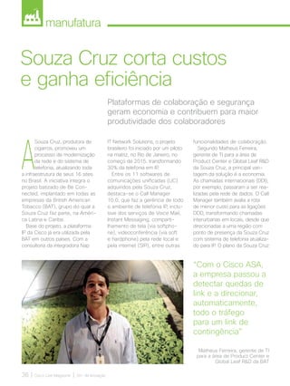 manufatura
36 | Cisco Live Magazine | 30+ da Inovação
Plataformas de colaboração e segurança
geram economia e contribuem para maior
produtividade dos colaboradores
Souza Cruz corta custos
e ganha eficiência
A
Souza Cruz, produtora de
cigarros, promoveu um
processo de modernização
da rede e do sistema de
telefonia, atualizando toda
a infraestrutura de seus 16 sites
no Brasil. A iniciativa integra o
projeto batizado de Be Con-
nected, implantado em todas as
empresas da British American
Tobacco (BAT), grupo do qual a
Souza Cruz faz parte, na Améri-
ca Latina e Caribe.
Base do projeto, a plataforma
IP da Cisco já era utilizada pela
BAT em outros países. Com a
consultoria da integradora Nap
funcionalidades de colaboração.
Segundo Matheus Ferreira,
gerente de TI para a área de
Product Center e Global Leaf RD
da Souza Cruz, a principal van-
tagem da solução é a economia.
As chamadas internacionais (DDI),
por exemplo, passaram a ser rea-
lizadas pela rede de dados. O Call
Manager também avalia a rota
de menor custo para as ligações
DDD, transformando chamadas
interurbanas em locais, desde que
direcionadas a uma região com
ponto de presença da Souza Cruz
com sistema de telefonia atualiza-
do para IP. O plano da Souza Cruz
IT Network Solutions, o projeto
brasileiro foi iniciado por um piloto
na matriz, no Rio de Janeiro, no
começo de 2015, transformando
30% da telefonia em IP.
Entre os 11 softwares de
comunicações unificadas (UC)
adquiridos pela Souza Cruz,
destaca-se o Call Manager
10.0, que faz a gerência de todo
o ambiente de telefonia IP, inclu-
sive dos serviços de Voice Mail,
Instant Messaging, comparti-
lhamento de tela (via softpho-
ne), videoconferência (via soft
e hardphone) pela rede local e
pela internet (SIP), entre outras
“Com o Cisco ASA,
a empresa passou a
detectar quedas de
link e a direcionar,
automaticamente,
todo o tráfego
para um link de
contingência”
Matheus Ferreira, gerente de TI
para a área de Product Center e
Global Leaf RD da BAT
MANUFATURA_[Souza Cruz]v2.indd 36 12/04/2017 16:30:44
 