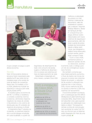 manufatura
38 | Cisco Live Magazine | 30+ da Inovação
é que o projeto se pague a partir
dessa economia.
Revisão
Sete mil funcionários diretos e
terceiros foram impactados pela
plataforma IP, que antes de ser
instalada exigiu uma revisão da
rede de dados da companhia.
Nesta fase, foi instalado o Cis-
co ASA, plataforma modular de
segurança e serviços para rede
virtual privada (VPN).
A iniciativa gerou economia de
até R$ 1,4 milhão e estabilizou
a conexão a sistemas internos
e externos, eliminando impactos
negativos nas áreas de vendas
e faturamento e nos centros de
distribuição das 20 unidades de
negócios da empresa no Brasil.
A integradora Nap IT estudou os
incidentes, os sistemas impacta-
dos e as tecnologias envolvidas
em cada localidade, e a partir do
Com a instalação
do Cisco ASA,
a Souza Cruz
conquistou:
Melhoria de 50% na
velocidade de acesso
e utilização nos
sistemas de e-mail;
Melhoria de 80% no
acesso à Internet local;
Melhoria de 30% no acesso
aos sistemas de faturamento.
diagnóstico de desempenho da
rede e do consumo de banda,
sugeriu a melhoria do desempe-
nho no acesso aos sistemas por
meio do balanceamento de rede.
Desenhado e implantado em
cinco meses, o projeto Cisco ASA
melhorou a velocidade
de acesso a e-mail,
Internet e sistemas de
faturamento, além de
estabelecer a preven-
ção a ataques. Segundo
Rodrigo Alabarce, diretor
de Serviços da Nap
IT, a Souza Cruz con-
seguiu diminuir custos
relacionados com novos
sistemas de segurança e
gerenciamento, além de
evitar a perda de produ-
tividade dos funcionários
devido a falhas sistê-
micas, que obrigavam a
realizar horas extras para
cumprir tarefas, garan-
tindo o acesso à rede.
“Com o Cisco ASA,
a empresa passou a
detectar quedas de link
e a direcionar, automa-
ticamente, todo o tráfego para
um link de contingência”, escla-
rece Ferreira.
Ele também comenta que
esse balanceamento aumentou
o fluxo de dados nas trocas de
arquivos e acesso aos sistemas.
Depois do projeto, a velocida-
de de acesso e utilização dos
sistemas de e-mail cresceu
50%, houve melhoria de 80%
no acesso à Internet e 30% nos
sistemas de faturamento.
A economia também aconteceu
com a substituição dos links MPLS
(Multiprotocol Label Switching) por
conexões ADSL (Asymmetric Digi-
tal Subscriber Line), para suportar
as aplicações de colaboração (voz,
dados e vídeo). “Conseguimos
otimizar os links de comunicação
sem aumentar os custos”, diz Fer-
reira, ao informar que os sistemas
estão integrados por meio de uma
nuvem privada.
FOTOS:DIVULGAÇÃO/SOUZACRUZ
Sete mil funcionários diretos e
terceiros foram impactados pela
plataforma IP na Souza Cruz
MANUFATURA_[Souza Cruz]v2.indd 38 12/04/2017 16:31:14
 