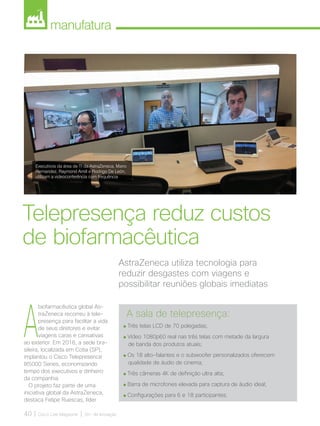 manufatura
40 | Cisco Live Magazine | 30+ da Inovação
A
biofarmacêutica global As-
traZeneca recorreu à tele-
presença para facilitar a vida
de seus diretores e evitar
viagens caras e cansativas
ao exterior. Em 2016, a sede bra-
sileira, localizada em Cotia (SP),
implantou o Cisco Telepresence
IX5000 Series, economizando
tempo dos executivos e dinheiro
da companhia.
O projeto faz parte de uma
iniciativa global da AstraZeneca,
destaca Felipe Ruescas, líder
AstraZeneca utiliza tecnologia para
reduzir desgastes com viagens e
possibilitar reuniões globais imediatas
Telepresença reduz custos
de biofarmacêutica
A sala de telepresença:
Três telas LCD de 70 polegadas;
Vídeo 1080p60 real nas três telas com metade da largura
de banda dos produtos atuais;
Os 18 alto-falantes e o subwoofer personalizados oferecem
qualidade de áudio de cinema;
Três câmeras 4K de definição ultra alta;
Barra de microfones elevada para captura de áudio ideal;
Configurações para 6 e 18 participantes.
Executivos da área de TI da AstraZeneca, Mario
Hernandez, Raymond Amill e Rodrigo De León,
utilizam a videoconferência com frequência
MANUFATURA_[AstraZeneca].indd 40 12/04/2017 16:36:41
 