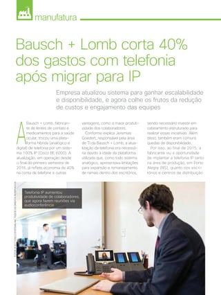 manufatura
44 | Cisco Live Magazine | 30+ da Inovação
Empresa atualizou sistema para ganhar escalabilidade
e disponibilidade, e agora colhe os frutos da redução
de custos e engajamento das equipes
Bausch + Lomb corta 40%
dos gastos com telefonia
após migrar para IP
A
Bausch + Lomb, fabrican-
te de lentes de contato e
medicamentos para a saúde
ocular, trocou uma plata-
forma híbrida (analógico e
digital) de telefonia por um siste-
ma 100% IP (Cisco BE 6000). A
atualização, em operação desde
o final do primeiro semestre de
2016, já reflete economia de 40%
na conta de telefone e outras
sendo necessário investir em
cabeamento estruturado para
realizar essas iniciativas. Além
disso, também eram comuns
quedas de disponibilidade.
Por isso, ao final de 2015, a
fabricante viu a oportunidade
de implantar a telefonia IP tanto
na área de produção, em Porto
Alegre (RS), quanto nos escri-
tórios e centros de distribuição.
vantagens, como a maior produti-
vidade dos colaboradores.
Conforme explica Jeremias
Goedert, responsável pela área
de TI da Bausch + Lomb, a atua-
lização da telefonia era necessá-
ria devido à idade da plataforma
utilizada que, como todo sistema
analógico, apresentava limitações
para expansão e remanejamento
de ramais dentro dos escritórios,
FOTOS:@2017CISCOSYSTEMS,INC.TODOSOSDIREITOSRESERVADOS
Telefonia IP aumentou
produtividade de colaboradores,
que agora fazem reuniões via
audioconferência
MANUFATURA_[Bausch].indd 44 17/04/2017 12:37:54
 