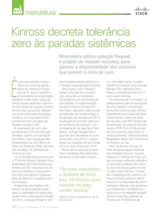 manufatura
48 | Cisco Live Magazine | 30+ da Inovação
Mineradora adotou solução Flexpod
e projeto de disaster recovery, para
garantir a disponibilidade dos sistemas
que servem à mina de ouro
Kinross decreta tolerância
zero às paradas sistêmicas
É
certo que paradas involun-
tárias dos sistemas geram
dores de cabeça em equi-
pes de TI, mas o impacto à
produtividade da organização
afetada é ainda maior. Especial-
mente aquela dedicada a aprimo-
rar processos de negócio, como a
Kinross que, para evitar solavan-
cos provocados pela tecnologia,
construiu um novo data center,
juntamente com um plano de
disaster recovery (DR).
A mineradora de ouro, res-
ponsável por 22% da produção
brasileira, queria uma operação
sem falhas, para assegurar alta
produtividade da mina Morro do
Ouro, em Paracatu (MG), de onde
são extraídas 16 toneladas do
minério por ano.
“A companhia não funciona sem
a TI”, afirma Allisson Cândido Silva,
especialista de TI da Kinross para
América do Sul. Segundo ele, há
diversos sistemas e equipamen-
tos interconectados e “qualquer
falha de dados e conexões signi-
fica prejuízo”.
A expansão dos negócios da
Kinross na última década estran-
gulou a capacidade do antigo data
center e fez a mineradora contratar,
em 2015, a solução Flexpod – pla-
taforma desenvolvida pela Cisco e
a Netapp, integrada pela ForceOne.
Silva explica que a Flexpod
integra soluções de virtualiza-
ção, provendo um ambiente
convergente com administração
centralizada. A implementação
do data center foi dividida em
três fases: alvenaria, sistemas de
climatização (ar condicionado) e
de geração de energia, em 2013;
atualização do primeiro data cen-
ter (ambiente de backup), com
a implantação de switches Cisco
Nexus, storage Netapp FAS e
upgrade dos servidores de outro
fornecedor, em 2014; e implan-
tação das soluções de tecnologia
no novo data center, em 2015.
Nessa última etapa do projeto
foram instalados links redundan-
tes entre os dois data centers;
e o novo data center recebeu
plataforma Flexpod, com storage
Netapp FAZ; switches Cisco
Nexus; e servidores Cisco UCS
com quatro lâminas.
“Os sistemas de TI tornaram-se
indispensáveis para as operações
de mina, planta e manutenção.
Buscamos construir data centers
redundantes para operacionalizar
e automatizar o plano de disas-
ter recovery com RTO (tempo de
recuperação do sistema) de duas
horas e POR (Point of Recorvey)
de cinco minutos para todos os
nossos sistemas”, informa Eduardo
Magalhães, diretor de TI da Kinross
na América do Sul.
Silva, da Kinross, diz que no
novo ambiente alguns sistemas
são restabelecidos em minutos,
enquanto o sistema de mina, um
dos principais softwares utilizados
no processo produtivo da empre-
sa, leva 18 minutos para reiniciar
no data center backup. “Fortale-
cer a segurança dos dados e, ao
mesmo tempo, manter a perfor-
mance e a simplicidade de geren-
ciamento, obtendo uma governan-
ça consistente e confiável, foi o
nosso foco e a realidade atingida”,
afirma Lucas Piau, gerente de
Projetos de TI da Kinross.
“Na nova arquitetura,
o sistema de mina
leva 18 minutos para
reiniciar no data
center backup”
Allisson Silva, especialista de TI
da Kinross.
MANUFATUTA_[Kinross].indd 48 17/04/2017 12:38:43
 