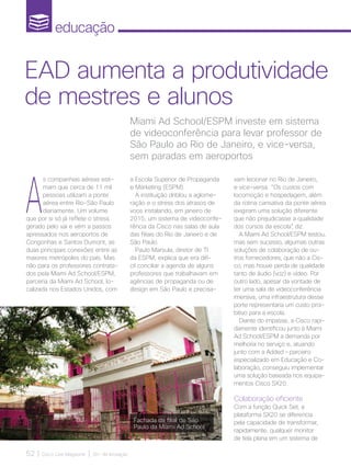 educação
52 | Cisco Live Magazine | 30+ da Inovação
A
s companhias aéreas esti-
mam que cerca de 11 mil
pessoas utilizam a ponte
aérea entre Rio-São Paulo
diariamente. Um volume
que por si só já reflete o stress
gerado pelo vai e vém a passos
apressados nos aeroportos de
Congonhas e Santos Dumont, as
duas principais conexões entre as
maiores metrópoles do país. Mas
não para os professores contrata-
dos pela Miami Ad School/ESPM,
parceria da Miami Ad School, lo-
calizada nos Estados Unidos, com
Fachada da filial de São
Paulo da Miami Ad School
Miami Ad School/ESPM investe em sistema
de videoconferência para levar professor de
São Paulo ao Rio de Janeiro, e vice-versa,
sem paradas em aeroportos
EAD aumenta a produtividade
de mestres e alunos
a Escola Superior de Propaganda
e Marketing (ESPM).
A instituição driblou a aglome-
ração e o stress dos atrasos de
voos instalando, em janeiro de
2015, um sistema de videoconfe-
rência da Cisco nas salas de aula
das filiais do Rio de Janeiro e de
São Paulo.
Paulo Marsula, diretor de TI
da ESPM, explica que era difí-
cil conciliar a agenda de alguns
professores que trabalhavam em
agências de propaganda ou de
design em São Paulo e precisa-
vam lecionar no Rio de Janeiro,
e vice-versa. “Os custos com
locomoção e hospedagem, além
da rotina cansativa da ponte aérea
exigiram uma solução diferente
que não prejudicasse a qualidade
dos cursos da escola”, diz.
A Miami Ad School/ESPM testou,
mas sem sucesso, algumas outras
soluções de colaboração de ou-
tros fornecedores, que não a Cis-
co, mas houve perda de qualidade
tanto de áudio (voz) e vídeo. Por
outro lado, apesar da vontade de
ter uma sala de videoconferência
imersiva, uma infraestrutura desse
porte representaria um custo proi-
bitivo para a escola.
Diante do impasse, a Cisco rapi-
damente identificou junto à Miami
Ad School/ESPM a demanda por
melhoria no serviço e, atuando
junto com a Added – parceiro
especializado em Educação e Co-
laboração, conseguiu implementar
uma solução baseada nos equipa-
mentos Cisco SX20.
Colaboração eficiente
Com a função Quick Set, a
plataforma SX20 se diferencia
pela capacidade de transformar,
rapidamente, qualquer monitor
de tela plana em um sistema de
EDUCACAO_[ESPM]_2pg.indd 52 12/04/2017 16:53:02
 