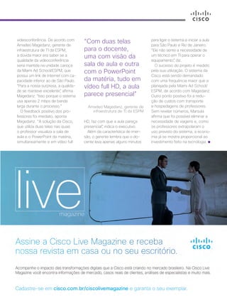 30+ da Inovação | Cisco Live Magazine | 53
videoconferência. De acordo com
Amadeo Magedanz, gerente de
infraestrutura de TI da ESPM,
a dúvida maior era saber se a
qualidade da videoconferência
seria mantida na unidade carioca
da Miami Ad School/ESPM, que
possui um link de Internet com ca-
pacidade inferior ao de São Paulo.
“Para a nossa surpresa, a qualida-
de se manteve excelente”, afirma
Magedanz. “Isso porque o sistema
usa apenas 2 mbps de banda
larga durante o processo.”
O feedback positivo dos pro-
fessores foi imediato, aponta
Magedanz. “A solução da Cisco,
que utiliza duas telas nas quais
o professor visualiza a sala de
aula e o PowerPoint da matéria,
simultaneamente e em vídeo full
para ligar o sistema e iniciar a aula
para São Paulo e Rio de Janeiro.
“Ele não sente a necessidade de
um técnico em TI para operar o
equipamento”, diz.
O sucesso do projeto é medido
pela sua utilização. O sistema da
Cisco está sendo demandado
com uma frequência maior que a
planejada pela Miami Ad School/
ESPM, de acordo com Magedanz.
Outro ponto positivo foi a redu-
ção de custos com transporte
e hospedagens de professores.
Sem revelar números, Marsula
afirma que foi possível eliminar a
necessidade de viagens e, como
os professores extrapolaram o
uso previsto do sistema, a econo-
mia já se mostra proporcional ao
investimento feito na tecnologia.
HD, faz com que a aula pareça
presencial”, indica o executivo.
Além da característica de imer-
são, o gerente lembra que o do-
cente leva apenas alguns minutos
“Com duas telas
para o docente,
uma com visão da
sala de aula e outra
com o PowerPoint
da matéria, tudo em
vídeo full HD, a aula
parece presencial”
Amadeo Magedanz, gerente de
infraestrutura de TI da ESPM
EDUCACAO_[ESPM]_2pg.indd 53 12/04/2017 16:53:03
 