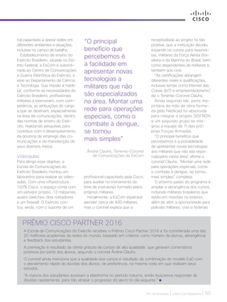 30+ da Inovação | Cisco Live Magazine | 55
nal capacitado a operar redes em
diferentes ambientes e situações,
inclusive no campo de batalha.
Estabelecimento de ensino do
Exército Brasileiro, situada no Dis-
trito Federal, a EsCom é subordi-
nada ao Centro de Comunicações
e Guerra Eletrônica do Exército, e
este ao Departamento de Ciência
e Tecnologia. Sua missão é habili-
tar, conforme as necessidades do
Exército Brasileiro, profissionais
militares a exercerem, com com-
petência, as atribuições do cargo
a que se destinam, especialmente
na área de comunicações, dentro
das normas de ensino do Exér-
cito, realizando pesquisas para
contribuir com o desenvolvimento
da doutrina de emprego das co-
municações e da manutenção de
seus diversos meios.
Videoaulas
Para atingir esse objetivo, a
Escola de Comunicações do
Exército Brasileiro montou um
laboratório para realizar as video-
aulas. Com uma infraestrutura
100% Cisco, o espaço conta com
um servidor próprio, 12 máquinas,
quatro switches, dois roteadores
e um firewall. O Exército con-
tou, ainda, com o suporte de um
PRÊMIO CISCO PARTNER 2016
A Escola de Comunicações do Exército recebeu o Prêmio Cisco Partner 2016 e foi considerada uma das
20 melhores academias de redes do mundo, baseado em critérios como número de alunos, abrangência
e feedback dos estudantes.
A premiação é resultado da oferta gratuita de cursos de alta qualidade, que geraram comentários
positivos por parte dos alunos, segundo o coronel Ândrei Clauhs.
O coronel ainda menciona que a qualidade dos cursos é resultado da combinação do modelo EaD com
o atendimento rápido às dúvidas dos alunos, de preferência, na mesma noite em que realizam seus
estudos.
“A maioria dos estudantes acessam a plataforma no período noturno, então buscamos responder às
dúvidas rapidamente, para não atrasar o progresso do aluno no dia seguinte.”
“O principal
benefício que
percebemos é
a facilidade em
apresentar novas
tecnologias a
militares que não
são especializados
na área. Montar uma
rede para operações
especiais, como o
combate à dengue,
se tornou
mais simples”
Ândrei Clauhs, Tenente-Coronel
de Comunicações da EsCom
receptividade ao projeto foi tão
positiva, que a instituição decidiu
expandir os cursos para reservis-
tas, militares da Força Aérea Bra-
sileira e da Marinha do Brasil, bem
como dependentes de militares e
também aos civis.
“As certificações abrangem
diferentes níveis e qualificações,
inclusive temas como Internet das
Coisas (IoT) e empreendedorismo”,
diz o Tenente-Coronel Clauhs.
Ainda segundo ele, parte ma-
joritária da mão de obra forma-
da pelo NetAcad foi absorvida
para integrar o projeto SISFRON
e um segundo grupo se inte-
grou à equipe de TI das pró-
prias Forças Armadas.
“O principal benefício que
percebemos é a possibilidade
de apresentar novas tecnologias
aos militares que não são espe-
cializados nesta área”, afirma o
coronel Clauhs. “Montar uma rede
para operações especiais, como
o combate à dengue, se tornou
mais simples”, completa.
O próximo passo do programa é
ampliar a abrangência dos cursos,
incluindo militares brasileiros que
estão em missões no exterior,
além de abrir a oportunidade para
policiais militares, civis e federais
profissional capacitado pela Cisco,
para auxiliar no treinamento do
time de instrutores formado pelos
próprios militares.
Inicialmente, a EsCom esperava
atender cerca de 400 militares,
mas o coronel explica que a
EDUCACAO_[EsCom].indd 55 17/04/2017 12:41:01
 