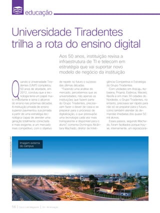 educação
56 | Cisco Live Magazine | 30+ da Inovação
Q
uando a Universidade Tira-
dentes (UNIT) completou
50 anos de atividade, em
2012, concluiu que a tec-
nologia teria um papel mui-
to importante e seria o alicerce
do ensino nas próximas décadas.
A instituição privada de ensino
superior pavimentou sua jornada
a partir de uma estratégia tec-
nológica capaz de atender uma
geração totalmente conectada
e mais exigente, e um mercado
mais competitivo, com o objetivo
Aos 50 anos, instituição revisa a
infraestrutura de TI e telecom em
estratégia que vai suportar novo
modelo de negócio da instituição
Universidade Tiradentes
trilha a rota do ensino digital
FOTOS:DIVULGAÇÃO/UNIT
Imagem externa
do campus
de repetir no futuro o sucesso
das últimas décadas.
“Fazendo uma análise do
mercado, percebemos que as
universidades, não apenas as
instituições que fazem parte
do Grupo Tiradentes, precisa-
vam fazer o dever de casa e se
preparar para o processo de
digitalização, o que pressupõe
uma tecnologia cada vez mais
transparente e disponível para o
aluno”, comenta Domingos Alcân-
tara Machado, diretor de Inteli-
gência Competitiva e Estratégia
do Grupo Tiradentes.
Com unidades em Aracaju, Ita-
baiana, Propriá, Estância, Maceió,
Recife e em mais 30 cidades do
Nordeste, o Grupo Tiradentes, no
entanto, precisava ser rápido para
não só se preparar para o futuro,
como também atender às de-
mandas imediatas dos quase 50
mil alunos.
Esses passos, segundo Macha-
do, foram facilitados porque hou-
ve, internamente, um reposiciona-
EDUCACAO_[UNIT]v3.indd 56 12/04/2017 17:00:16
 