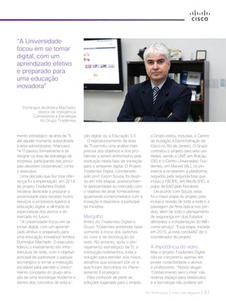 30+ da Inovação | Cisco Live Magazine | 57
mento estratégico da área de TI,
até aquele momento subordinada
à área administrativo-financeira.
“A TI passou formalmente a se
integrar na área de estratégia da
empresa, participando das princi-
pais decisões corporativas”, conta
o executivo.
Uma decisão que fez total dife-
rença foi a implantação, em 2014,
do projeto Tiradentes Digital,
iniciativa dedicada a preparar a
universidade para receber novos
serviços e processos ligados à
educação digital, e alinhada às
expectativas dos alunos e do
mercado no futuro.
“A Universidade focou em se
tornar digital, com um aprendi-
zado efetivo e preparado para
uma educação inovadora”, lembra
Domingos Machado. O executivo
liderou o investimento em infra-
estrutura de rede, com o objetivo
principal de padronizar o parque
tecnológico e tornar a Instituição
escalável para atender o cresci-
mento constante do grupo atra-
vés de uma tecnologia moderna e
dentro dos conceitos da educa-
o Grupo visitou, inclusive, o Centro
de Inovação e Demonstração da
Cisco no Rio de Janeiro. O Grupo
contratou o projeto para sete uni-
dades, sendo a UNIT em Aracaju
(SE) e o Centro Universitário Tira-
dentes, em Maceió (AL), os pri-
meiros a receberem a plataforma,
seguidos pela segunda fase que
incluiu a FACIPE, em Recife (PE), e
polos de EAD pelo Nordeste.
De acordo com Souza, essa
foi a maior etapa do projeto, pois
incluía a revisão de toda a rede e a
passagem de fibra óptica nos pré-
dios, além de todo o planejamento
de segurança em dois Estados
diferentes e a implantação do WiFi
como serviço. “Essa etapa, iniciada
em 2015, já está concluída”, diz o
coordenador do projeto.
A importância do vídeo
Mas o projeto Tiradentes Digital
não se concentrou apenas em
prover conectividade a alunos
e professores. “Nosso slogan
‘Conhecimento sem Limite’ não
reserva espaço para obstáculos,
e a tecnologia não poderia ser
ção digital, ou a Educação 3.0.
O reposicionamento da área
de TI permitiu uma análise mais
precisa dos objetivos e dos pro-
blemas a serem enfrentados pela
instituição nesta fase de transição
para o ambiente digital. O Projeto
Tiradentes Digital, coordenado
pelo prof. Exson Souza, foi dividi-
do em três etapas, posteriormen-
te apresentadas ao mercado com
o objetivo de atrair fornecedores
igualmente comprometidos com a
inovação e dispostos a participar
da iniciativa.
Mergulho
Antes do Tiradentes Digital o
Grupo Tiradentes pretendia fazer
somente a troca dos switches
do core e de distribuição da
rede. No entanto, após o pla-
nejamento estratégico da TI, a
instituição redesenhou toda a
solução para atender aos novos
desafios que estavam por vir e
que foram discutidos no Plane-
jamento Estratégico.
Para conhecer de perto as
soluções sugeridas para o projeto,
“A Universidade
focou em se tornar
digital, com um
aprendizado efetivo
e preparado para
uma educação
inovadora”
Domingos Alcântara Machado,
diretor de Inteligência
Competitiva e Estratégia
do Grupo Tiradentes
EDUCACAO_[UNIT]v3.indd 57 12/04/2017 17:00:19
 
