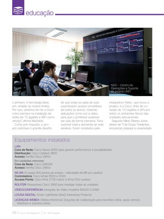 educação
58 | Cisco Live Magazine | 30+ da Inovação
o primeiro. A tecnologia deve,
sim, ampliar os nossos limites.
Por isso, optamos em ter a Cisco
como parceira na instalação de
redes de 10 gigabits e WiFi como
serviço”, afirma Machado.
Como pré-requisito, o pro-
jeto solicitava o grande desafio
de que todas as salas de aula
suportassem acesso simultâneo
de todos os alunos, rodando
aplicações como voz e vídeo,
para que o professor pudesse
dar aula de forma interativa. Para
suportar toda a demanda da rede
wireless, foram instalados pela
integradora Teltec, que tocou o
projeto, e a Cisco, links de co-
nexão de 10 Gigabits e APs por
todos os ambientes físicos das
unidades educacionais.
Segundo Nilton Oliveira Júnior,
diretor de TI do Grupo Tiradentes,
era preciso preparar a universidade
Equipamentos instalados
LAN:
Core de Rede: Cisco Nexus 9000 para garantir performance e escalabilidade
Distribuição: Cisco Catalyst 3850
Acesso: família Cisco 2960x
Em unidades menores:
Core de Rede: Cisco 2960XR
Acesso: família Cisco 2960x
WLAN: (A quase 900 pontos de acesso – velocidade de MB por usuário)
Controladora: Cisco linhas 8500 e 5500
Access Points: Cisco linha 2700 indoor e linha1550 outdoor
ROUTER: Roteadores Cisco 3900 para interligar todas as unidades
VÍDEOCONFERÊNCIA: Estações de Vídeo modelos MX200 e DX80
LOUSA DIGITAL: Smart LightRaise 60wi2 Interactive Projector
LICENÇAS WEBEX: (Webconferência) Soluções de colaboração para reuniões online, apoio remoto,
Webinars e eventos online.
NOC - Centro de
Operações e Suporte
da própria UNIT
EDUCACAO_[UNIT]v3.indd 58 12/04/2017 17:00:50
 
